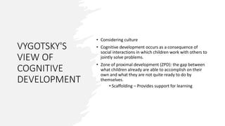 VYGOTSKY'S
VIEW OF
COGNITIVE
DEVELOPMENT
• Considering culture
• Cognitive development occurs as a consequence of
social interactions in which children work with others to
jointly solve problems.
• Zone of proximal development (ZPD): the gap between
what children already are able to accomplish on their
own and what they are not quite ready to do by
themselves.
• Scaffolding – Provides support for learning
 