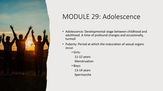 MODULE 29: Adolescence
• Adolescence: Developmental stage between childhood and
adulthood. A time of profound changes and occasionally,
turmoil
• Puberty: Period at which the maturation of sexual organs
occur.
• Girls:
11-12 years
Menstruation
• Boys:
13-14 years
Spermarche
 