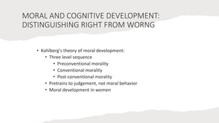 MORAL AND COGNITIVE DEVELOPMENT:
DISTINGUISHING RIGHT FROM WORNG
• Kohlberg's theory of moral development:
• Three level sequence
• Preconventional morality
• Conventional morality
• Post-conventional morality
• Pretrains to judgement, not moral behavior
• Moral development in women
 