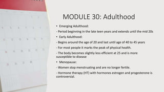 MODULE 30: Adulthood
• Emerging Adulthood:
- Period beginning in the late teen years and extends until the mid 20s
• Early Adulthood:
- Begins around the age of 20 and last until age of 40 to 45 years
- For most people it marks the peak of physical health.
- The body becomes slightly less efficient at 25 and is more
susceptible to disease
• Menopause:
- Women stop menstruating and are no longer fertile.
- Hormone therapy (HT) with hormones estrogen and progesterone is
controversial.
 
