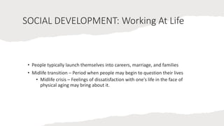 SOCIAL DEVELOPMENT: Working At Life
• People typically launch themselves into careers, marriage, and families
• Midlife transition – Period when people may begin to question their lives
• Midlife crisis – Feelings of dissatisfaction with one's life in the face of
physical aging may bring about it.
 