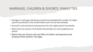 MARRIAGE, CHILDREN & DIVORCE; FAMILY TIES
• Changes in marriage and divorce trends have doubled the number of single-
parent households in the United States over the last two decades
• Economic and emotional consequences for the single-parent households.
• More than one quarter of all family households are now headed by one
parent
• Before they are 18 years old, two-fifths of children will experience the
breakup of their parents’ marriages.
 