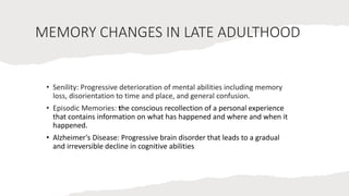 MEMORY CHANGES IN LATE ADULTHOOD
• Senility: Progressive deterioration of mental abilities including memory
loss, disorientation to time and place, and general confusion.
• Episodic Memories: the conscious recollection of a personal experience
that contains information on what has happened and where and when it
happened.
• Alzheimer's Disease: Progressive brain disorder that leads to a gradual
and irreversible decline in cognitive abilities
 