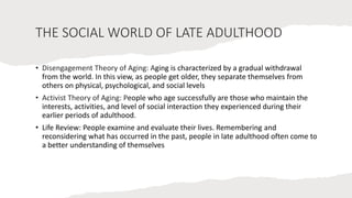 THE SOCIAL WORLD OF LATE ADULTHOOD
• Disengagement Theory of Aging: Aging is characterized by a gradual withdrawal
from the world. In this view, as people get older, they separate themselves from
others on physical, psychological, and social levels
• Activist Theory of Aging: People who age successfully are those who maintain the
interests, activities, and level of social interaction they experienced during their
earlier periods of adulthood.
• Life Review: People examine and evaluate their lives. Remembering and
reconsidering what has occurred in the past, people in late adulthood often come to
a better understanding of themselves
 