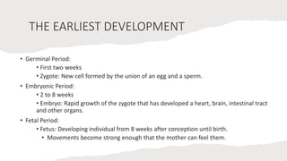 THE EARLIEST DEVELOPMENT
• Germinal Period:
• First two weeks
• Zygote: New cell formed by the union of an egg and a sperm.
• Embryonic Period:
• 2 to 8 weeks
• Embryo: Rapid growth of the zygote that has developed a heart, brain, intestinal tract
and other organs.
• Fetal Period:
• Fetus: Developing individual from 8 weeks after conception until birth.
• Movements become strong enough that the mother can feel them.
 