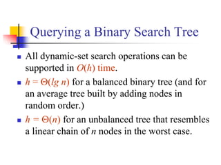 Querying a Binary Search Tree
 All dynamic-set search operations can be
supported in O(h) time.
 h = (lg n) for a balanced binary tree (and for
an average tree built by adding nodes in
random order.)
 h = (n) for an unbalanced tree that resembles
a linear chain of n nodes in the worst case.
 