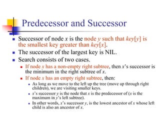 Predecessor and Successor
 Successor of node x is the node y such that key[y] is
the smallest key greater than key[x].
 The successor of the largest key is NIL.
 Search consists of two cases.
 If node x has a non-empty right subtree, then x’s successor is
the minimum in the right subtree of x.
 If node x has an empty right subtree, then:
 As long as we move to the left up the tree (move up through right
children), we are visiting smaller keys.
 x’s successor y is the node that x is the predecessor of (x is the
maximum in y’s left subtree).
 In other words, x’s successor y, is the lowest ancestor of x whose left
child is also an ancestor of x.
 