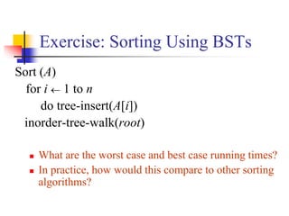Exercise: Sorting Using BSTs
Sort (A)
for i  1 to n
do tree-insert(A[i])
inorder-tree-walk(root)
 What are the worst case and best case running times?
 In practice, how would this compare to other sorting
algorithms?
 