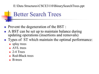  Prevent the degeneration of the BST :
 A BST can be set up to maintain balance during
updating operations (insertions and removals)
 Types of ST which maintain the optimal performance:
 splay trees
 AVL trees
 2-4 Trees
 Red-Black trees
 B-trees
Better Search Trees
E:Data StructuresCSCE3110BinarySearchTrees.ppt
 