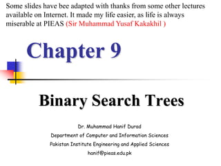 Chapter 9
Binary Search Trees
Dr. Muhammad Hanif Durad
Department of Computer and Information Sciences
Pakistan Institute Engineering and Applied Sciences
hanif@pieas.edu.pk
Some slides have bee adapted with thanks from some other lectures
available on Internet. It made my life easier, as life is always
miserable at PIEAS (Sir Muhammad Yusaf Kakakhil )
 