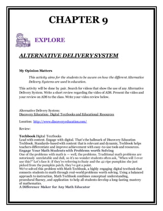 ALTERNATIVE DELIVERY SYSTEM
My Opinion Matters
This activity aims for the students to be aware on how the different Alternative
Delivery Systems are used in education.
This activity will be done by pair. Search for videos that show the use of any Alternative
Delivery System. Write a short review regarding the video of ADS. Present the video and
your review on ADS to the class. Write your video review below.
Alternative Delivery System:
Discovery Education: Digital Textbooks and Educational Resources
Location: http://www.discoveryeducation.com/
Review:
Techbook Digital Textbooks
Lead with content. Engage with digital. That’s the hallmark of Discovery Education
Techbook. Standards-based with content that is relevant and dynamic, Techbook helps
teachers differentiate and improve achievement with easy-to-use tools and resources.
Engage Your Math Students with Problems worth Solving
One of the problems with math is — well, the problems. Traditional math problems are
notoriously unrelatable and dull, so it's no wonder students often ask, "When will I ever
use this?" Let’s face it: if they're referring toSuzie and the 42 ripe pumpkins she just
picked from the pumpkin patch, they've got a point.
We've solved this problem with Math Techbook, a highly engaging digital textbook that
connects students to math through real-world problems worth solving. Using a balanced
approach to instruction, Math Techbook combines conceptual understanding,
procedural fluency, and application to help all students develop a long-lasting mastery
of mathematics.
A Difference Maker for Any Math Educator
EXPLORE
CHAPTER 9
 