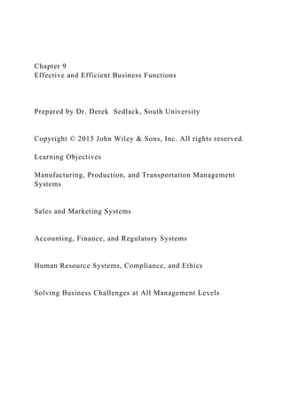 Chapter 9
Effective and Efficient Business Functions
Prepared by Dr. Derek Sedlack, South University
Copyright © 2015 John Wiley & Sons, Inc. All rights reserved.
Learning Objectives
Manufacturing, Production, and Transportation Management
Systems
Sales and Marketing Systems
Accounting, Finance, and Regulatory Systems
Human Resource Systems, Compliance, and Ethics
Solving Business Challenges at All Management Levels
 