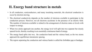 II. Energy band structure in metals
• In all conductors, semiconductors, and many insulating materials, the electrical conduction is
occur by electron moving.
• The electrical conductivity depends on the number of electrons available to participate in the
conduction process. However, not all electrons accelerate in the presence of an electric field.
The number of electrons available is related to the arrangement of electron states or levels with
respect to energy.
• When two atoms approach one another, the energy level will split into two separate but closely
spaced levels, thereby resulting in an essentially continuous band of energy.
• The energy band splits into two, the conduction band and the valence band, as the two atoms
approach the equilibrium interatomic spacing.
• The region separating the conduction and valence bands is called the forbidden gap or bandgap.
 
