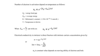 Number of electron is activation depend on temperature as follows:
𝑛𝑖 ∝ 𝑒− Τ𝐸 𝑔−𝐸 𝑎𝑣 𝑘𝑇
𝐸 𝑔 = energy band gap
𝐸 𝑎𝑣 = average energy
K = Boltzmann’s constant ( 1.38× 10−23 J/ atom.K )
T = Temperature in Kelvin
When 𝐸 𝑎𝑣 =
𝐸 𝑔
2
can write as: 𝑛𝑖 ∝ 𝑒− Τ𝐸 𝑔 2𝑘𝑇
Electrical conductivity in intrinsic is direct fraction with intrinsic carriers concentration given by:
σ = 𝜎0 𝑒 Τ−𝐸 𝑔 2𝑘𝑇
lnσ = ln𝜎0 −
𝐸𝑔
2𝑘𝑇
𝜎0 is constant value depends on moving ability of electron and hole
or
 