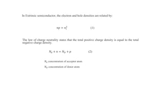 In Extrinsic semiconductor, the electron and hole densities are related by:
𝑛𝑝 = 𝑛𝑖
2
(1)
The law of charge neutrality states that the total positive charge density is equal to the total
negative charge density.
𝑁𝐴 + 𝑛 = 𝑁 𝐷 + 𝑝 (2)
𝑁𝐴 concentration of acceptor atom
𝑁 𝐷 concentration of donor atom
 