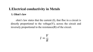 I.Electrical conductivity in Metals
1. Ohm’s law
ohm’s law states that the current (I), that floe in a circuit is
directly proportional to the voltage(V), across the circuit and
inversely proportional to the resistance(R) of the circuit.
𝐼 =
𝑉
𝑅
 