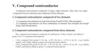 V. Compound semiconductor
Compound semiconductor composed of many single elements. They have two types:
composed from two elements and composed of three elements.
1. Compound semiconductor composed of two elements
- 2-6 compound semiconductors are made from Groups II and VI (CdTe, ZnSe and others).
- 3-5 compound semiconductors are from combinations of elements from GroupIII and GroupV
(GaAs, GaP, InP and others).
2. Compound semiconductor composed from three elements
This compound semiconductor composed of combinations of three element and adding to
group 2-6 or 3-5 compound semiconductor.
- 1-3-62 composed from group I ( Cu, Ag…), III ( Al, Ga, I,…) VI ( S, Se, Te…) e.g, CuGaS2,
AgInTe2 and CuInSe2 adding to group 2-6 compound semiconductor.
- 2-4-52 composed from group II ( Zn, Cd…), IV ( Si, Ge, Sn…) and V ( P, As, Sb…) e.g, ZnGeP2,
CdSiP2, and ZnSnS2 adding to group 3-5 compound semiconductor.
 