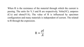 When R is the resistance of the material through which the current is
passing. The units for V, I and R are respectively, Volts(J/C), amperes
(C/s) and ohms(V/A). The value of R is influenced by specimen
configuration and many materials is independent of current. The related
to R through the expression.
R =
𝜌𝑙
𝐴
 
