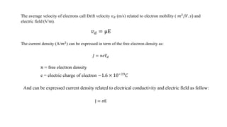 The average velocity of electrons call Drift velocity 𝑣 𝑑 (m/s) related to electron mobility ( 𝑚2
/𝑉. 𝑠) and
electric field (V/m).
𝑣 𝑑 = μE
The current density (A/𝑚2) can be expressed in term of the free electron density as:
𝐽 = 𝑛𝑒𝑉𝑑
𝑛 = free electron density
e = electric charge of electron −1.6 × 10−19
𝐶
J = σE
And can be expressed current density related to electrical conductivity and electric field as follow:
 