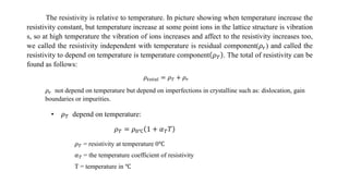 The resistivity is relative to temperature. In picture showing when temperature increase the
resistivity constant, but temperature increase at some point ions in the lattice structure is vibration
s, so at high temperature the vibration of ions increases and affect to the resistivity increases too,
we called the resistivity independent with temperature is residual component(𝜌𝑟) and called the
resistivity to depend on temperature is temperature component 𝜌 𝑇 . The total of resistivity can be
found as follows:
𝜌𝑡𝑜𝑡𝑎𝑙 = 𝜌 𝑇 + 𝜌 𝑟
𝜌 𝑟 not depend on temperature but depend on imperfections in crystalline such as: dislocation, gain
boundaries or impurities.
• 𝜌 𝑇 depend on temperature:
𝜌 𝑇 = 𝜌0℃ 1 + 𝛼 𝑇 𝑇
𝜌 𝑇 = resistivity at temperature 0℃
𝛼 𝑇 = the temperature coefficient of resistivity
T = temperature in ℃
 