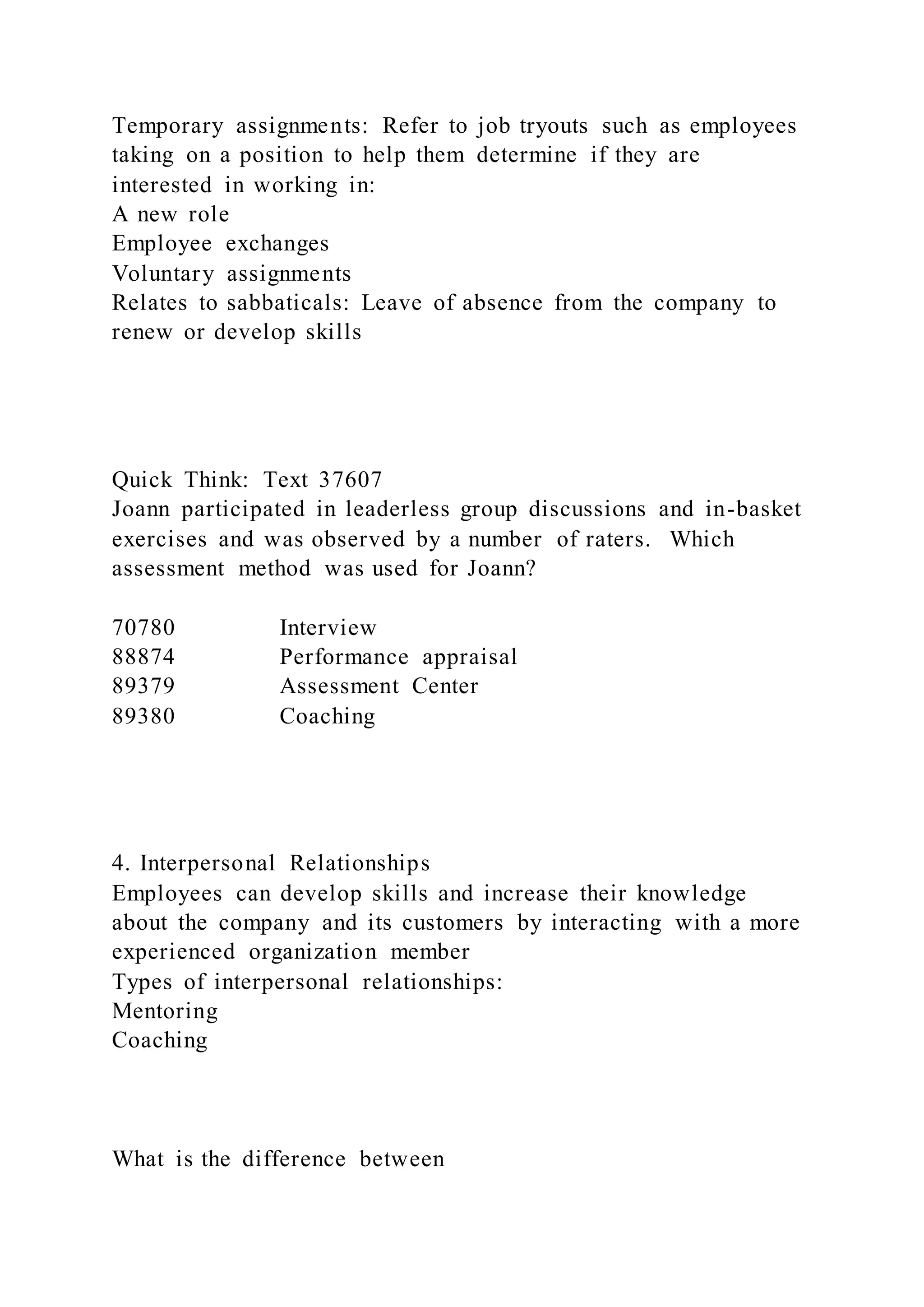Temporary assignments: Refer to job tryouts such as employees
taking on a position to help them determine if they are
interested in working in:
A new role
Employee exchanges
Voluntary assignments
Relates to sabbaticals: Leave of absence from the company to
renew or develop skills
Quick Think: Text 37607
Joann participated in leaderless group discussions and in-basket
exercises and was observed by a number of raters. Which
assessment method was used for Joann?
70780 Interview
88874 Performance appraisal
89379 Assessment Center
89380 Coaching
4. Interpersonal Relationships
Employees can develop skills and increase their knowledge
about the company and its customers by interacting with a more
experienced organization member
Types of interpersonal relationships:
Mentoring
Coaching
What is the difference between
 