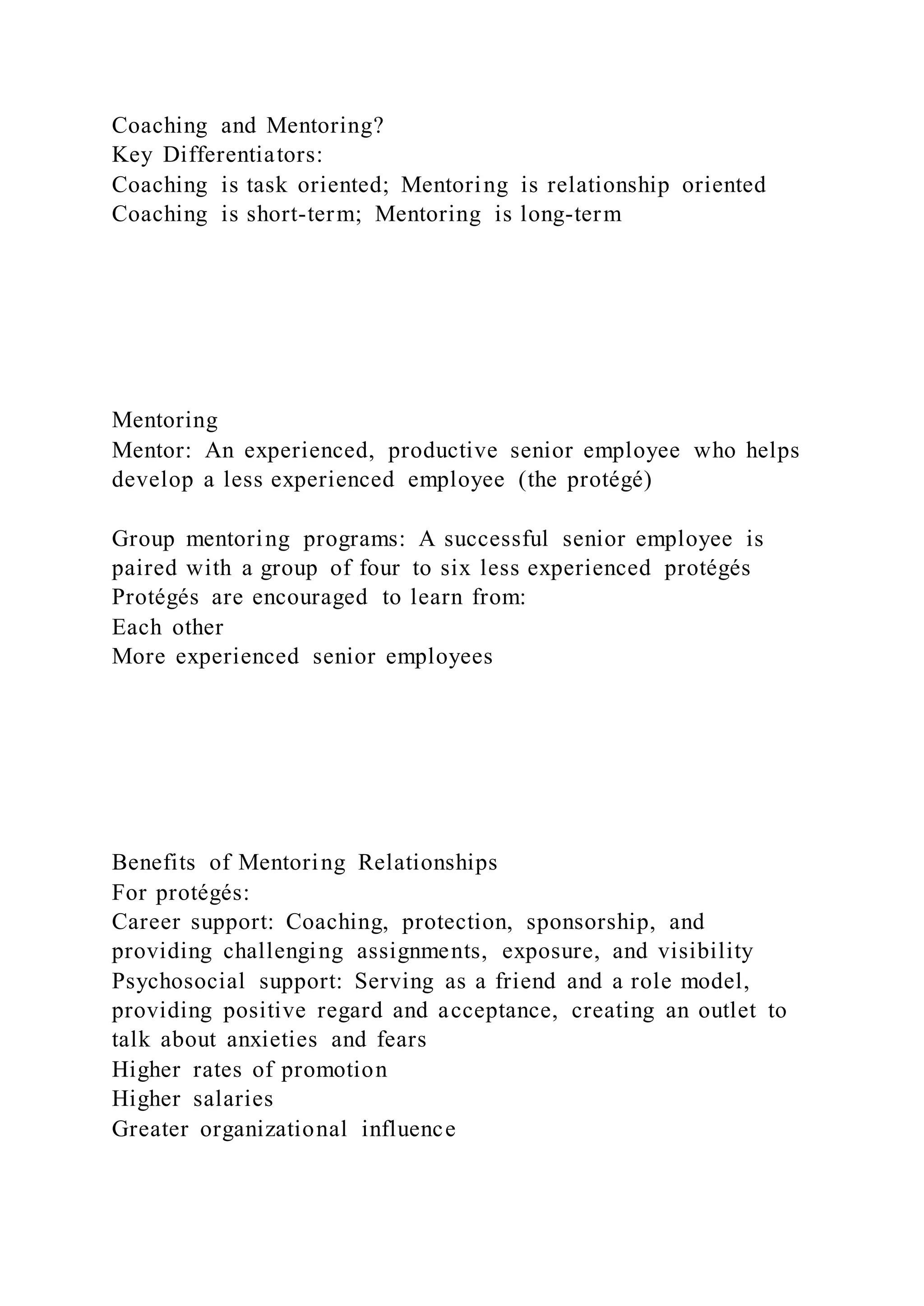 Coaching and Mentoring?
Key Differentiators:
Coaching is task oriented; Mentoring is relationship oriented
Coaching is short-term; Mentoring is long-term
Mentoring
Mentor: An experienced, productive senior employee who helps
develop a less experienced employee (the protégé)
Group mentoring programs: A successful senior employee is
paired with a group of four to six less experienced protégés
Protégés are encouraged to learn from:
Each other
More experienced senior employees
Benefits of Mentoring Relationships
For protégés:
Career support: Coaching, protection, sponsorship, and
providing challenging assignments, exposure, and visibility
Psychosocial support: Serving as a friend and a role model,
providing positive regard and acceptance, creating an outlet to
talk about anxieties and fears
Higher rates of promotion
Higher salaries
Greater organizational influence
 