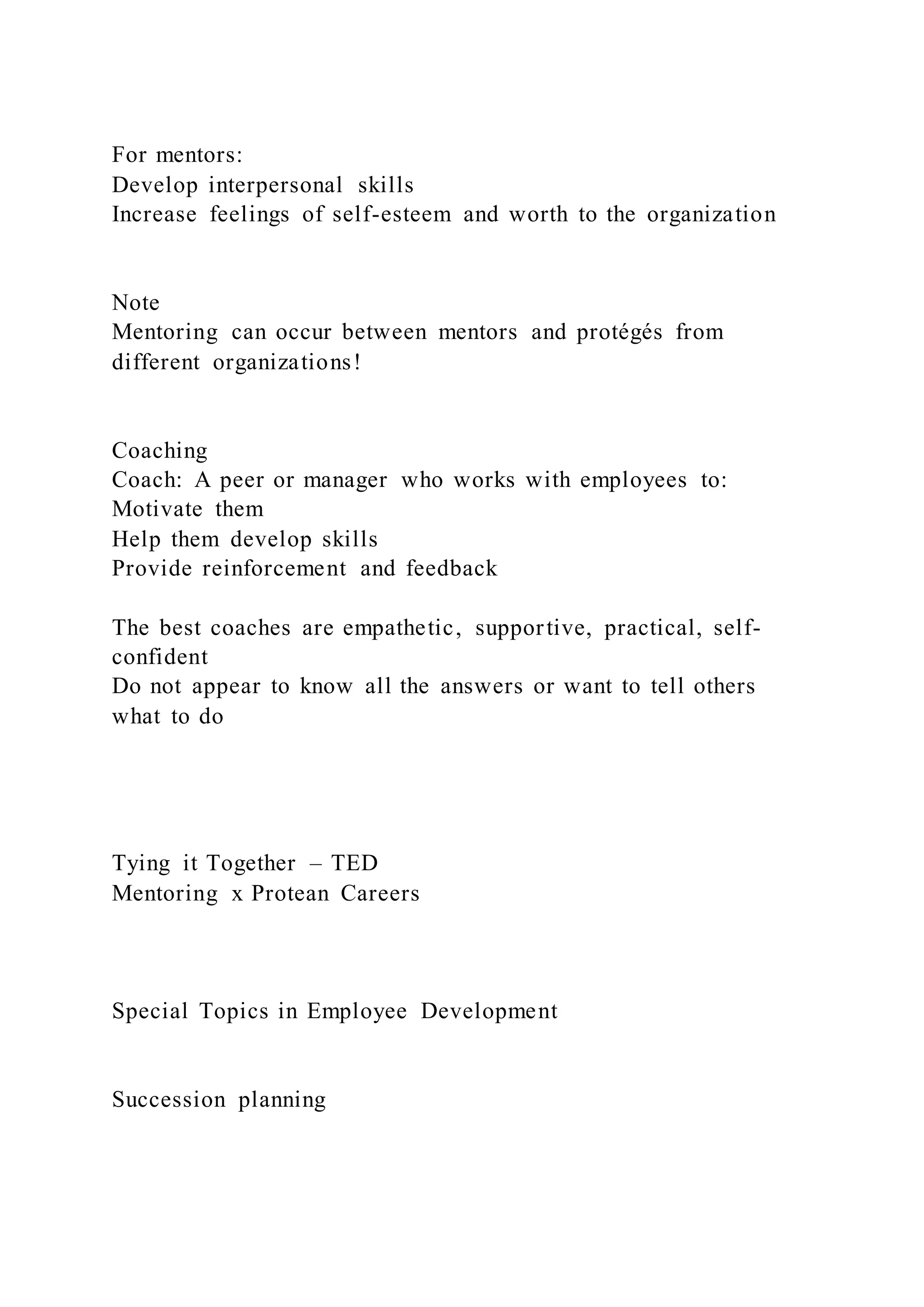 For mentors:
Develop interpersonal skills
Increase feelings of self-esteem and worth to the organization
Note
Mentoring can occur between mentors and protégés from
different organizations!
Coaching
Coach: A peer or manager who works with employees to:
Motivate them
Help them develop skills
Provide reinforcement and feedback
The best coaches are empathetic, supportive, practical, self-
confident
Do not appear to know all the answers or want to tell others
what to do
Tying it Together – TED
Mentoring x Protean Careers
Special Topics in Employee Development
Succession planning
 