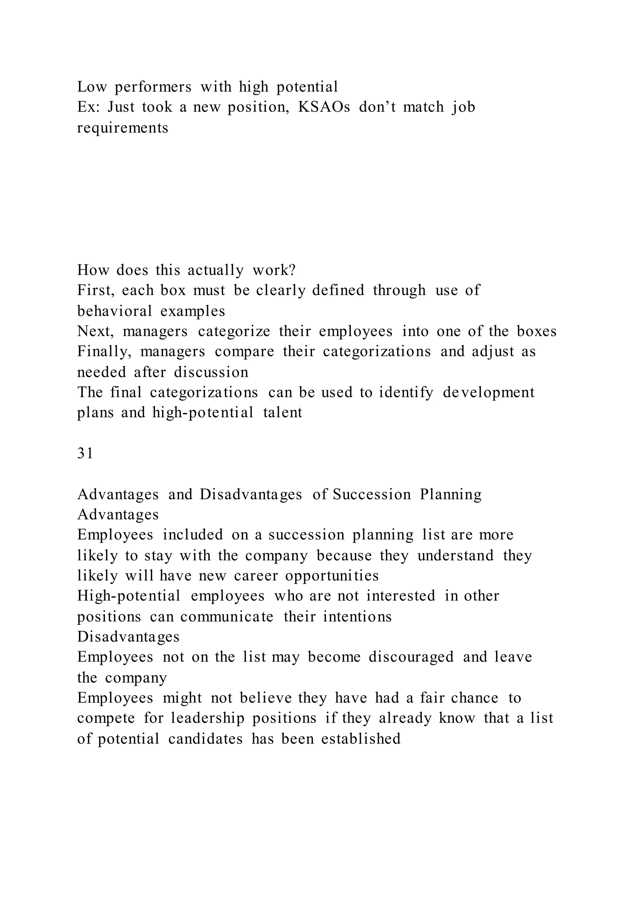 Low performers with high potential
Ex: Just took a new position, KSAOs don’t match job
requirements
How does this actually work?
First, each box must be clearly defined through use of
behavioral examples
Next, managers categorize their employees into one of the boxes
Finally, managers compare their categorizations and adjust as
needed after discussion
The final categorizations can be used to identify development
plans and high-potential talent
31
Advantages and Disadvantages of Succession Planning
Advantages
Employees included on a succession planning list are more
likely to stay with the company because they understand they
likely will have new career opportunities
High-potential employees who are not interested in other
positions can communicate their intentions
Disadvantages
Employees not on the list may become discouraged and leave
the company
Employees might not believe they have had a fair chance to
compete for leadership positions if they already know that a list
of potential candidates has been established
 