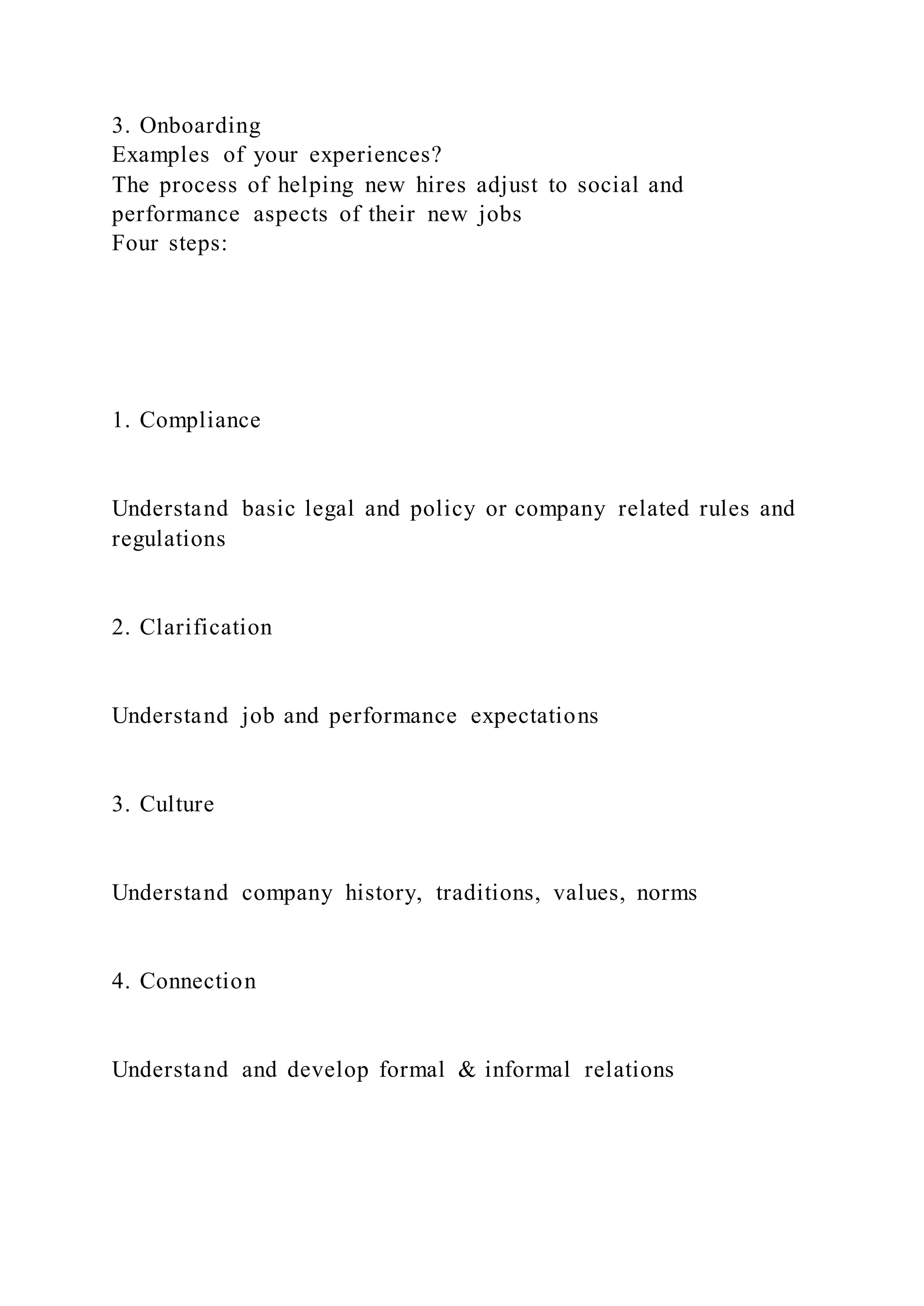 3. Onboarding
Examples of your experiences?
The process of helping new hires adjust to social and
performance aspects of their new jobs
Four steps:
1. Compliance
Understand basic legal and policy or company related rules and
regulations
2. Clarification
Understand job and performance expectations
3. Culture
Understand company history, traditions, values, norms
4. Connection
Understand and develop formal & informal relations
 