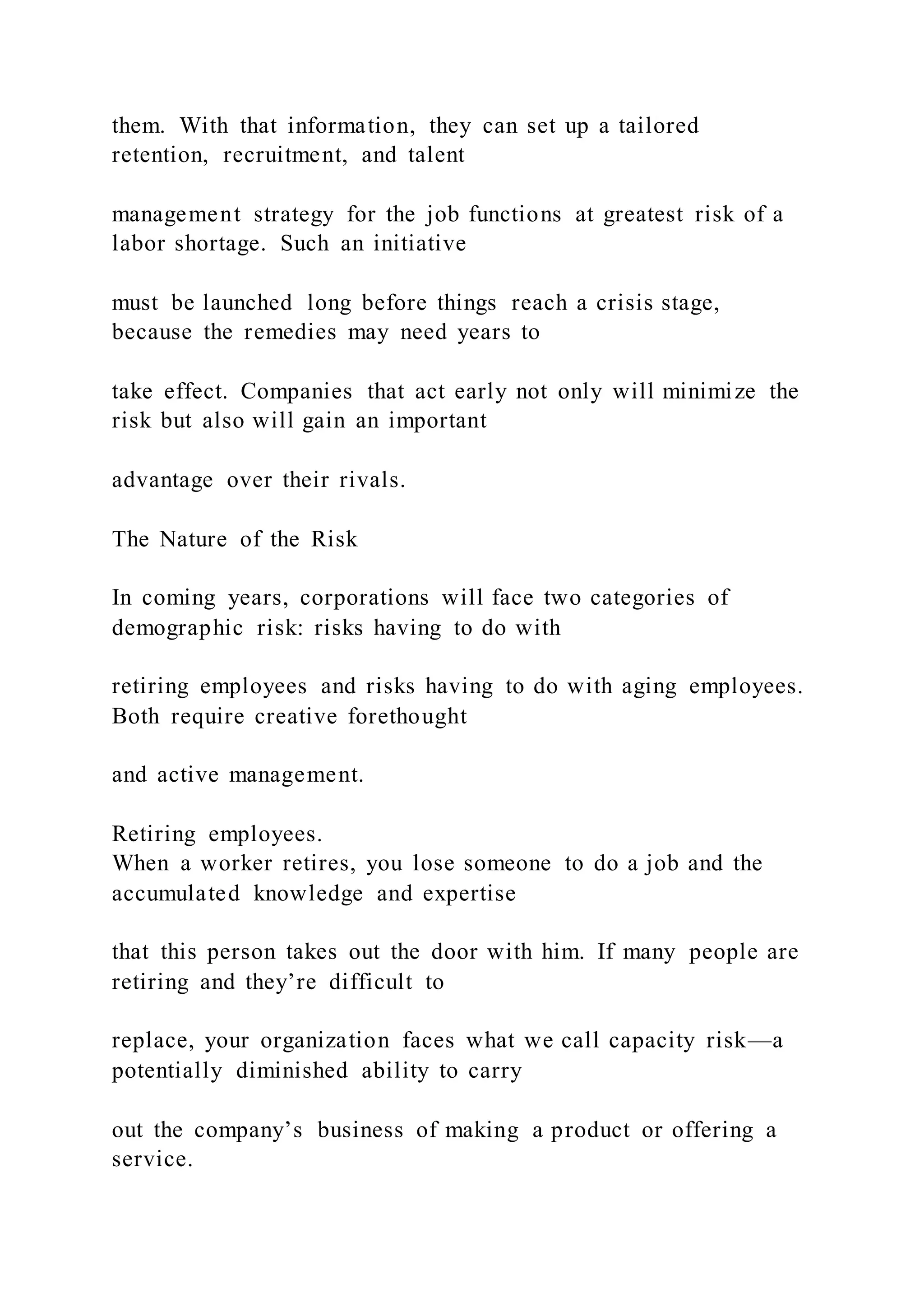 them. With that information, they can set up a tailored
retention, recruitment, and talent
management strategy for the job functions at greatest risk of a
labor shortage. Such an initiative
must be launched long before things reach a crisis stage,
because the remedies may need years to
take effect. Companies that act early not only will minimize the
risk but also will gain an important
advantage over their rivals.
The Nature of the Risk
In coming years, corporations will face two categories of
demographic risk: risks having to do with
retiring employees and risks having to do with aging employees.
Both require creative forethought
and active management.
Retiring employees.
When a worker retires, you lose someone to do a job and the
accumulated knowledge and expertise
that this person takes out the door with him. If many people are
retiring and they’re difficult to
replace, your organization faces what we call capacity risk—a
potentially diminished ability to carry
out the company’s business of making a product or offering a
service.
 