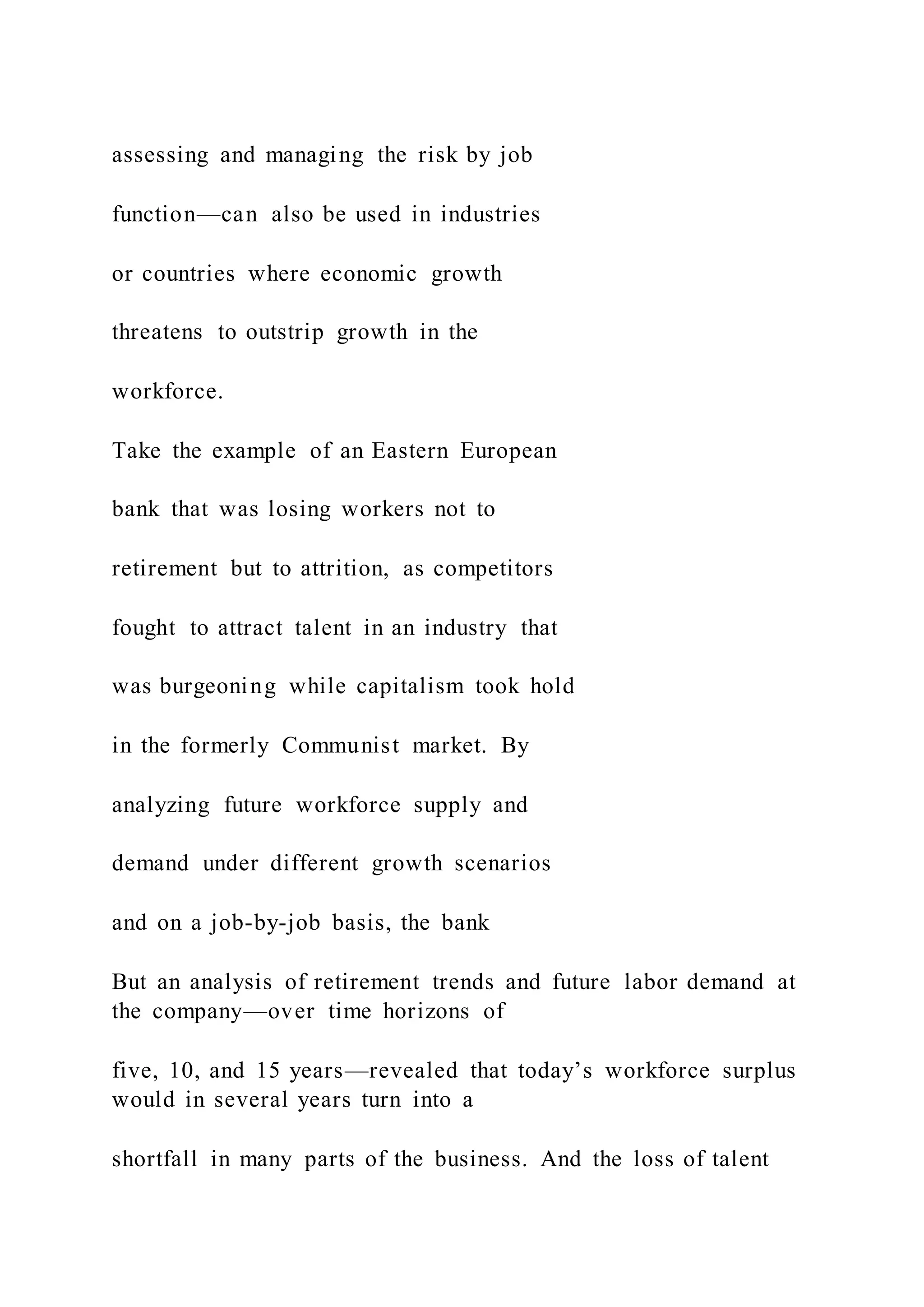 assessing and managing the risk by job
function—can also be used in industries
or countries where economic growth
threatens to outstrip growth in the
workforce.
Take the example of an Eastern European
bank that was losing workers not to
retirement but to attrition, as competitors
fought to attract talent in an industry that
was burgeoning while capitalism took hold
in the formerly Communist market. By
analyzing future workforce supply and
demand under different growth scenarios
and on a job-by-job basis, the bank
But an analysis of retirement trends and future labor demand at
the company—over time horizons of
five, 10, and 15 years—revealed that today’s workforce surplus
would in several years turn into a
shortfall in many parts of the business. And the loss of talent
 