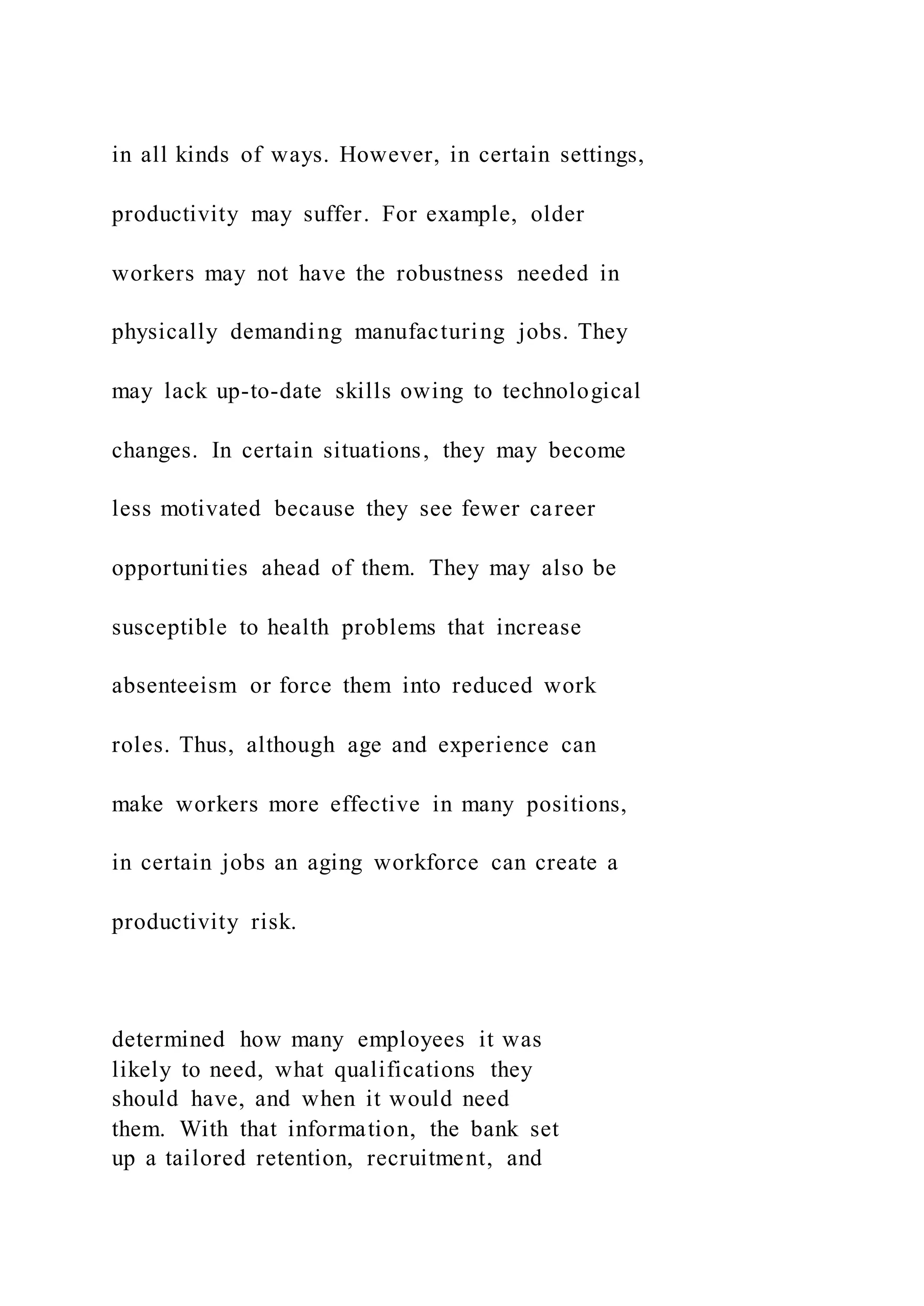 in all kinds of ways. However, in certain settings,
productivity may suffer. For example, older
workers may not have the robustness needed in
physically demanding manufacturing jobs. They
may lack up-to-date skills owing to technological
changes. In certain situations, they may become
less motivated because they see fewer career
opportunities ahead of them. They may also be
susceptible to health problems that increase
absenteeism or force them into reduced work
roles. Thus, although age and experience can
make workers more effective in many positions,
in certain jobs an aging workforce can create a
productivity risk.
determined how many employees it was
likely to need, what qualifications they
should have, and when it would need
them. With that information, the bank set
up a tailored retention, recruitment, and
 