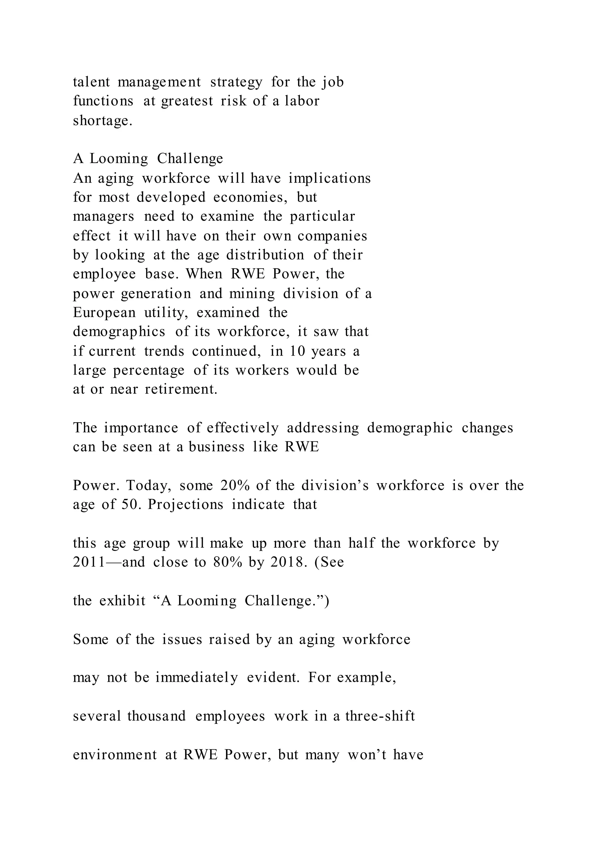 talent management strategy for the job
functions at greatest risk of a labor
shortage.
A Looming Challenge
An aging workforce will have implications
for most developed economies, but
managers need to examine the particular
effect it will have on their own companies
by looking at the age distribution of their
employee base. When RWE Power, the
power generation and mining division of a
European utility, examined the
demographics of its workforce, it saw that
if current trends continued, in 10 years a
large percentage of its workers would be
at or near retirement.
The importance of effectively addressing demographic changes
can be seen at a business like RWE
Power. Today, some 20% of the division’s workforce is over the
age of 50. Projections indicate that
this age group will make up more than half the workforce by
2011—and close to 80% by 2018. (See
the exhibit “A Looming Challenge.”)
Some of the issues raised by an aging workforce
may not be immediately evident. For example,
several thousand employees work in a three-shift
environment at RWE Power, but many won’t have
 