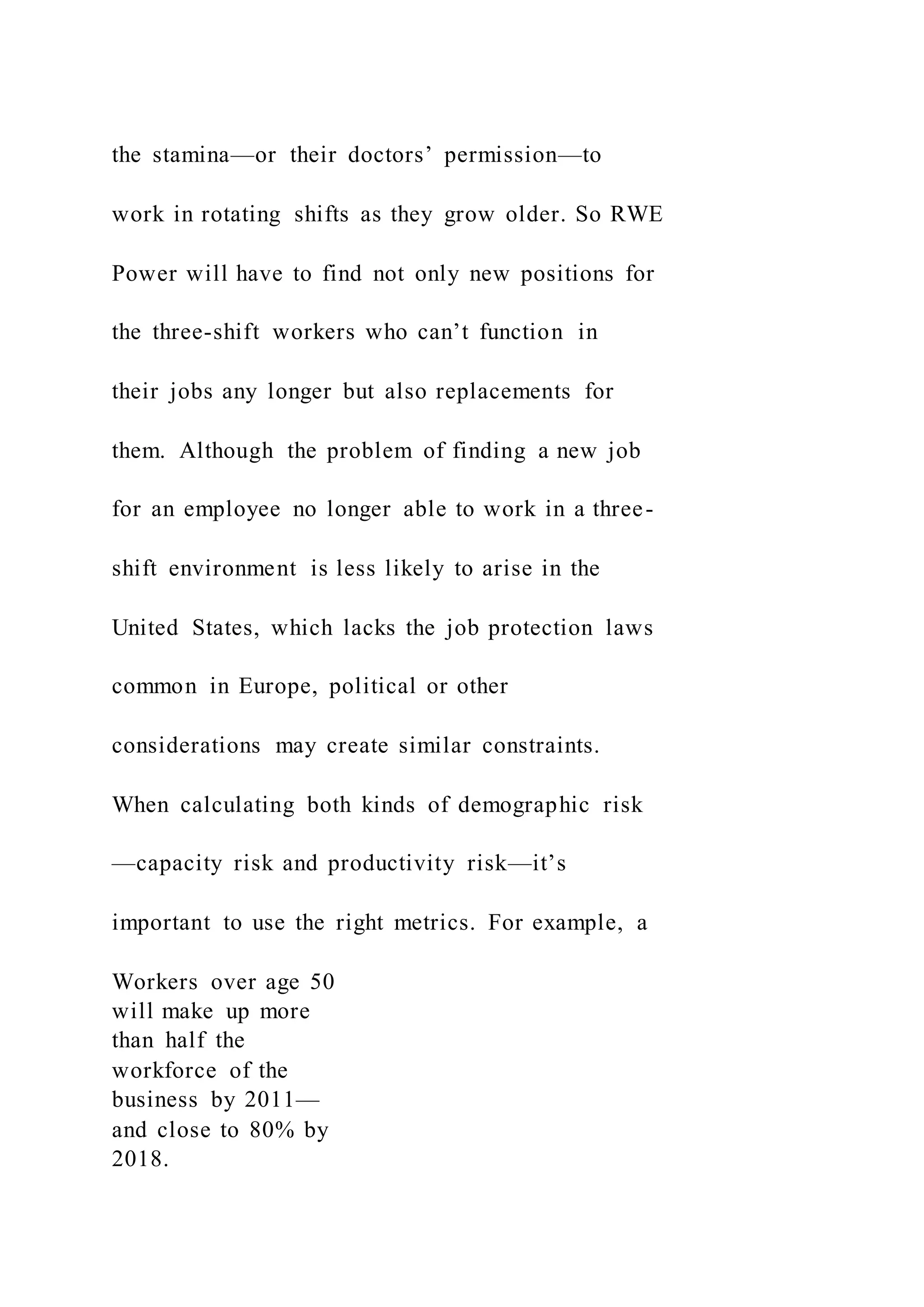 the stamina—or their doctors’ permission—to
work in rotating shifts as they grow older. So RWE
Power will have to find not only new positions for
the three-shift workers who can’t function in
their jobs any longer but also replacements for
them. Although the problem of finding a new job
for an employee no longer able to work in a three-
shift environment is less likely to arise in the
United States, which lacks the job protection laws
common in Europe, political or other
considerations may create similar constraints.
When calculating both kinds of demographic risk
—capacity risk and productivity risk—it’s
important to use the right metrics. For example, a
Workers over age 50
will make up more
than half the
workforce of the
business by 2011—
and close to 80% by
2018.
 