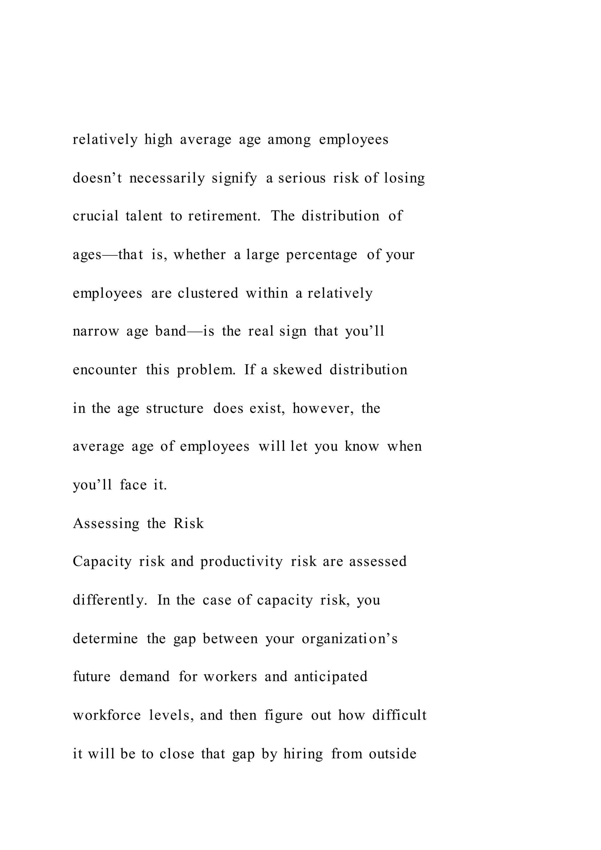 relatively high average age among employees
doesn’t necessarily signify a serious risk of losing
crucial talent to retirement. The distribution of
ages—that is, whether a large percentage of your
employees are clustered within a relatively
narrow age band—is the real sign that you’ll
encounter this problem. If a skewed distribution
in the age structure does exist, however, the
average age of employees will let you know when
you’ll face it.
Assessing the Risk
Capacity risk and productivity risk are assessed
differently. In the case of capacity risk, you
determine the gap between your organization’s
future demand for workers and anticipated
workforce levels, and then figure out how difficult
it will be to close that gap by hiring from outside
 