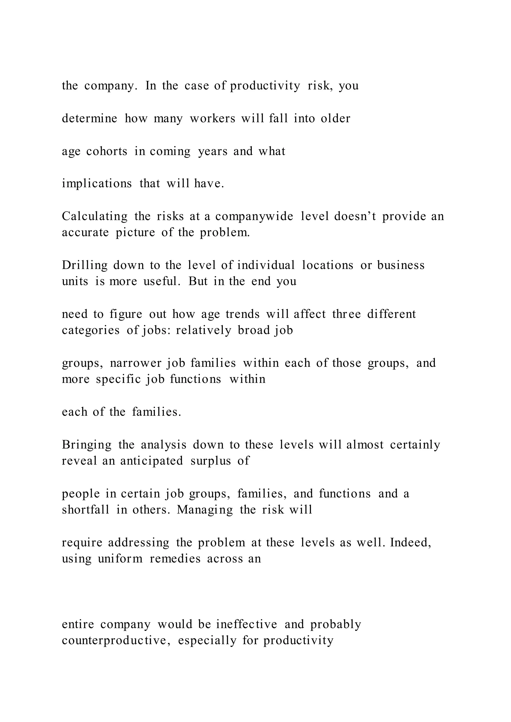 the company. In the case of productivity risk, you
determine how many workers will fall into older
age cohorts in coming years and what
implications that will have.
Calculating the risks at a companywide level doesn’t provide an
accurate picture of the problem.
Drilling down to the level of individual locations or business
units is more useful. But in the end you
need to figure out how age trends will affect three different
categories of jobs: relatively broad job
groups, narrower job families within each of those groups, and
more specific job functions within
each of the families.
Bringing the analysis down to these levels will almost certainly
reveal an anticipated surplus of
people in certain job groups, families, and functions and a
shortfall in others. Managing the risk will
require addressing the problem at these levels as well. Indeed,
using uniform remedies across an
entire company would be ineffective and probably
counterproductive, especially for productivity
 