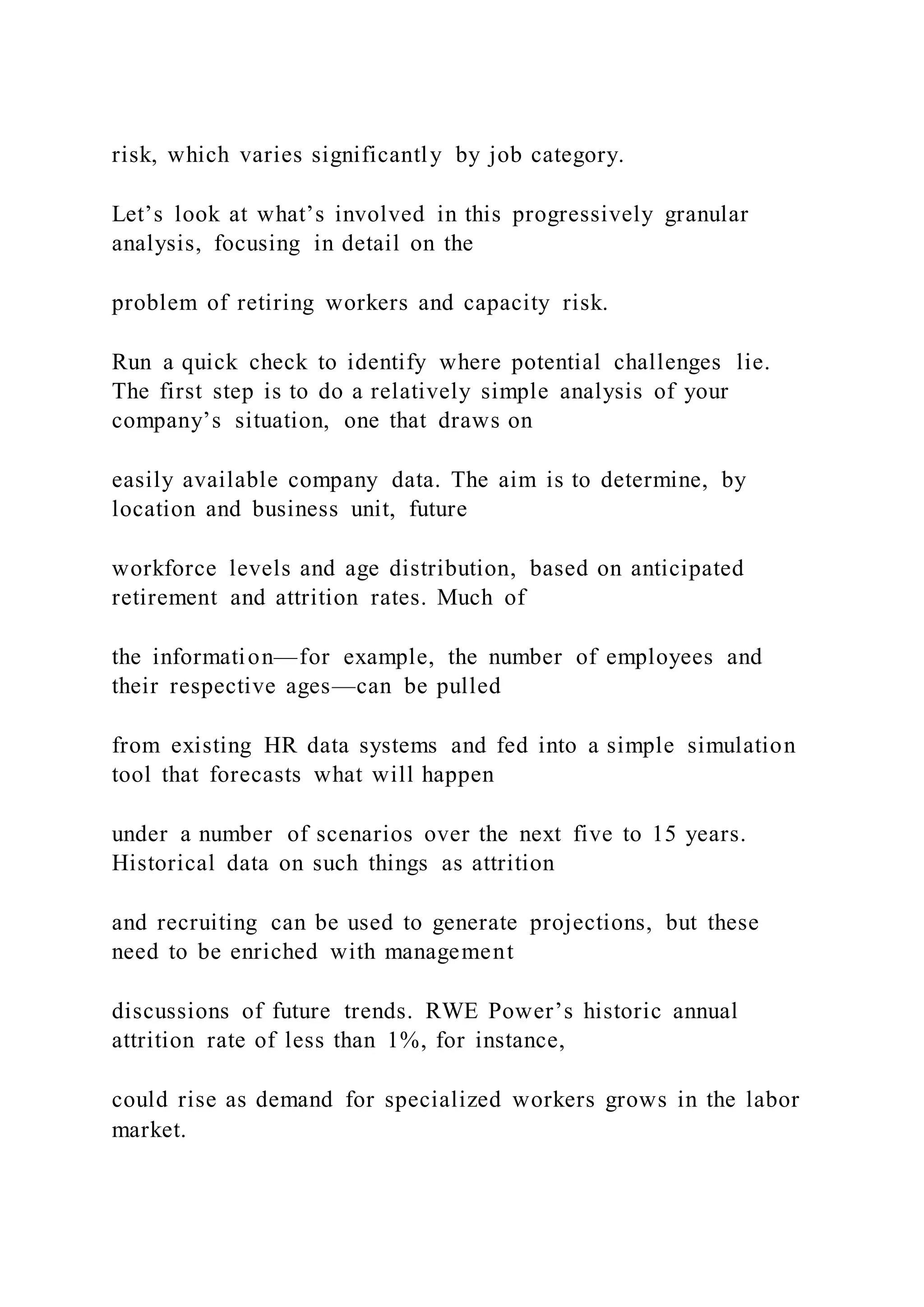 risk, which varies significantly by job category.
Let’s look at what’s involved in this progressively granular
analysis, focusing in detail on the
problem of retiring workers and capacity risk.
Run a quick check to identify where potential challenges lie.
The first step is to do a relatively simple analysis of your
company’s situation, one that draws on
easily available company data. The aim is to determine, by
location and business unit, future
workforce levels and age distribution, based on anticipated
retirement and attrition rates. Much of
the information—for example, the number of employees and
their respective ages—can be pulled
from existing HR data systems and fed into a simple simulation
tool that forecasts what will happen
under a number of scenarios over the next five to 15 years.
Historical data on such things as attrition
and recruiting can be used to generate projections, but these
need to be enriched with management
discussions of future trends. RWE Power’s historic annual
attrition rate of less than 1%, for instance,
could rise as demand for specialized workers grows in the labor
market.
 