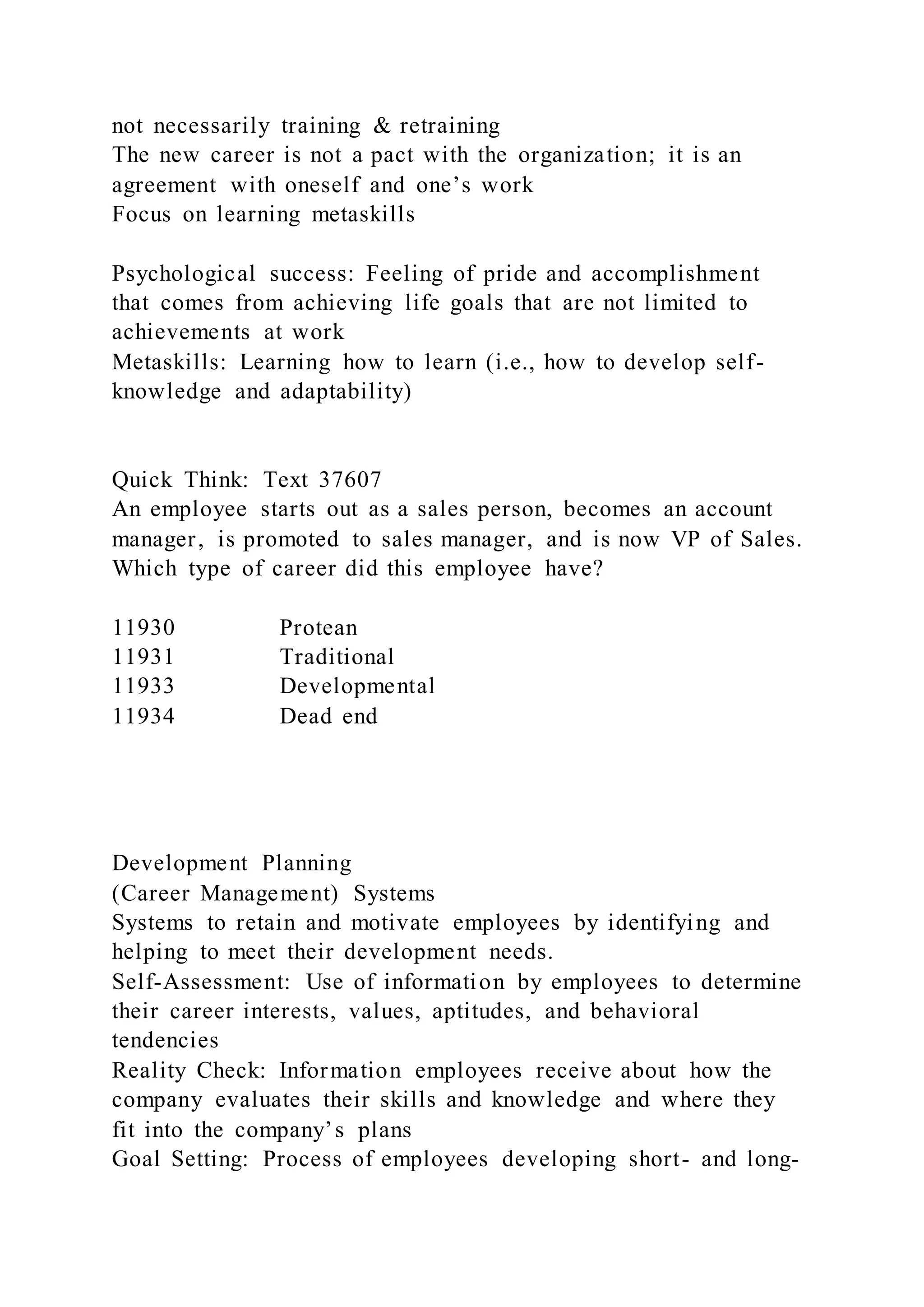 not necessarily training & retraining
The new career is not a pact with the organization; it is an
agreement with oneself and one’s work
Focus on learning metaskills
Psychological success: Feeling of pride and accomplishment
that comes from achieving life goals that are not limited to
achievements at work
Metaskills: Learning how to learn (i.e., how to develop self-
knowledge and adaptability)
Quick Think: Text 37607
An employee starts out as a sales person, becomes an account
manager, is promoted to sales manager, and is now VP of Sales.
Which type of career did this employee have?
11930 Protean
11931 Traditional
11933 Developmental
11934 Dead end
Development Planning
(Career Management) Systems
Systems to retain and motivate employees by identifying and
helping to meet their development needs.
Self-Assessment: Use of information by employees to determine
their career interests, values, aptitudes, and behavioral
tendencies
Reality Check: Information employees receive about how the
company evaluates their skills and knowledge and where they
fit into the company’s plans
Goal Setting: Process of employees developing short- and long-
 