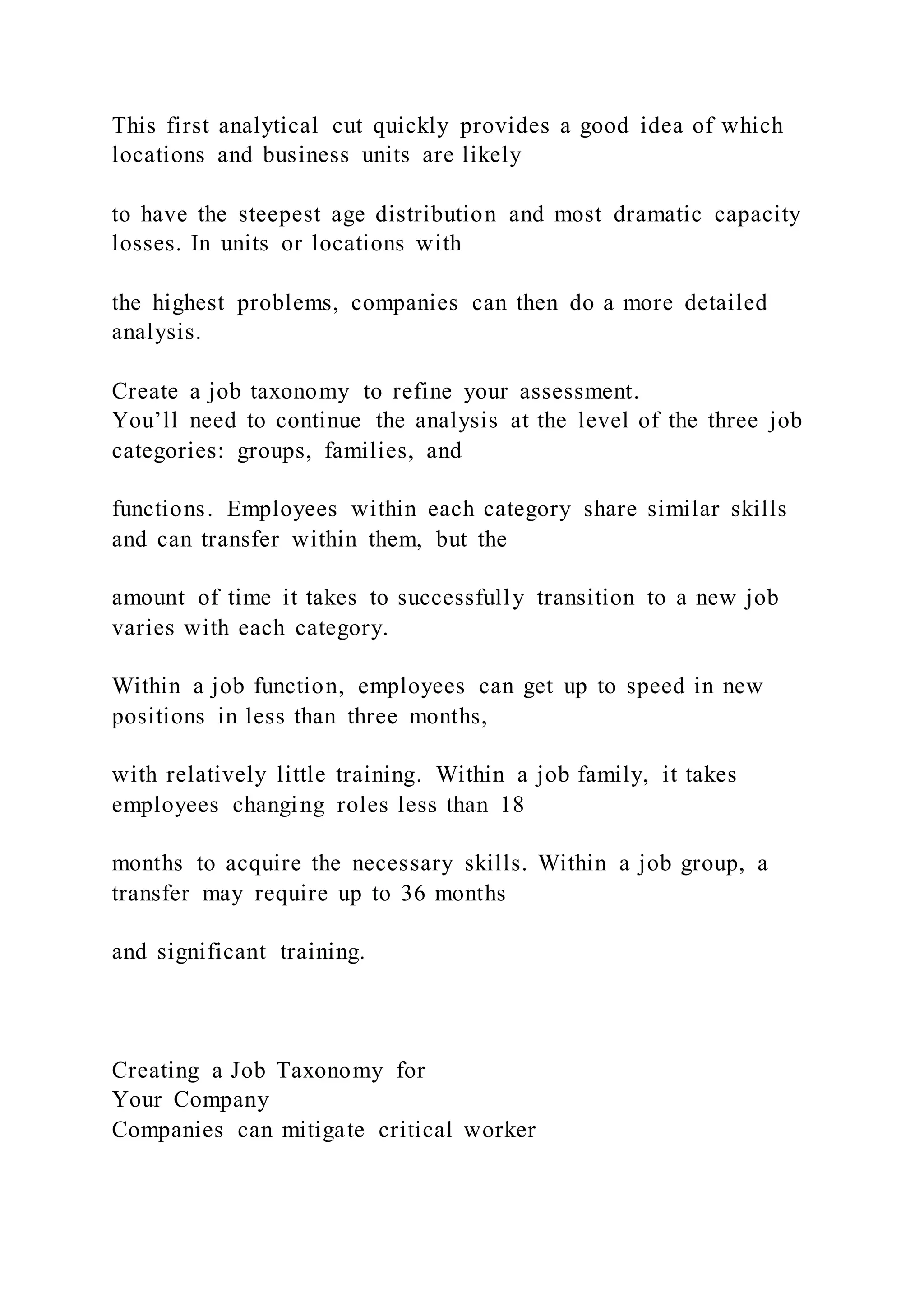 This first analytical cut quickly provides a good idea of which
locations and business units are likely
to have the steepest age distribution and most dramatic capacity
losses. In units or locations with
the highest problems, companies can then do a more detailed
analysis.
Create a job taxonomy to refine your assessment.
You’ll need to continue the analysis at the level of the three job
categories: groups, families, and
functions. Employees within each category share similar skills
and can transfer within them, but the
amount of time it takes to successfully transition to a new job
varies with each category.
Within a job function, employees can get up to speed in new
positions in less than three months,
with relatively little training. Within a job family, it takes
employees changing roles less than 18
months to acquire the necessary skills. Within a job group, a
transfer may require up to 36 months
and significant training.
Creating a Job Taxonomy for
Your Company
Companies can mitigate critical worker
 