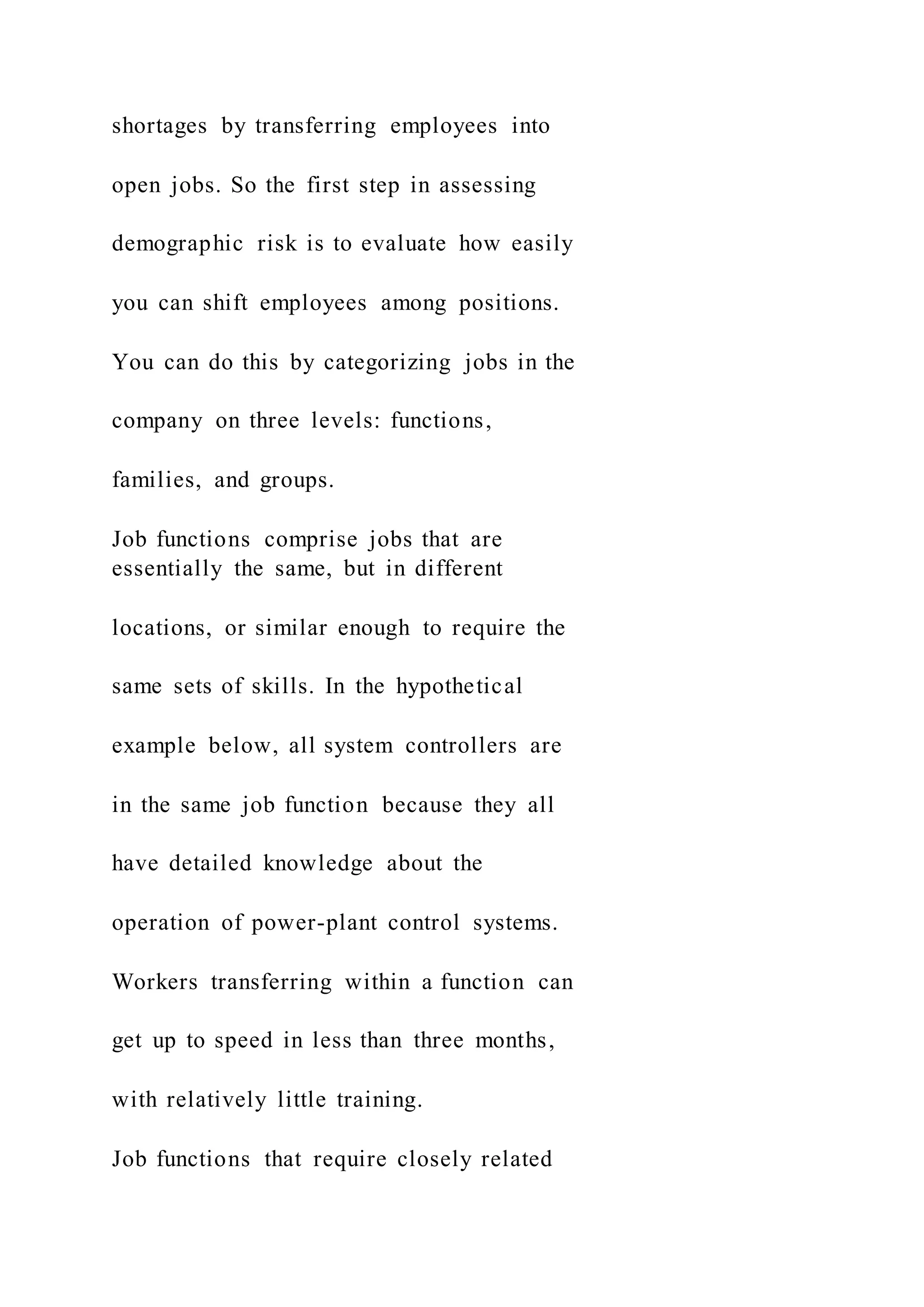 shortages by transferring employees into
open jobs. So the first step in assessing
demographic risk is to evaluate how easily
you can shift employees among positions.
You can do this by categorizing jobs in the
company on three levels: functions,
families, and groups.
Job functions comprise jobs that are
essentially the same, but in different
locations, or similar enough to require the
same sets of skills. In the hypothetical
example below, all system controllers are
in the same job function because they all
have detailed knowledge about the
operation of power-plant control systems.
Workers transferring within a function can
get up to speed in less than three months,
with relatively little training.
Job functions that require closely related
 