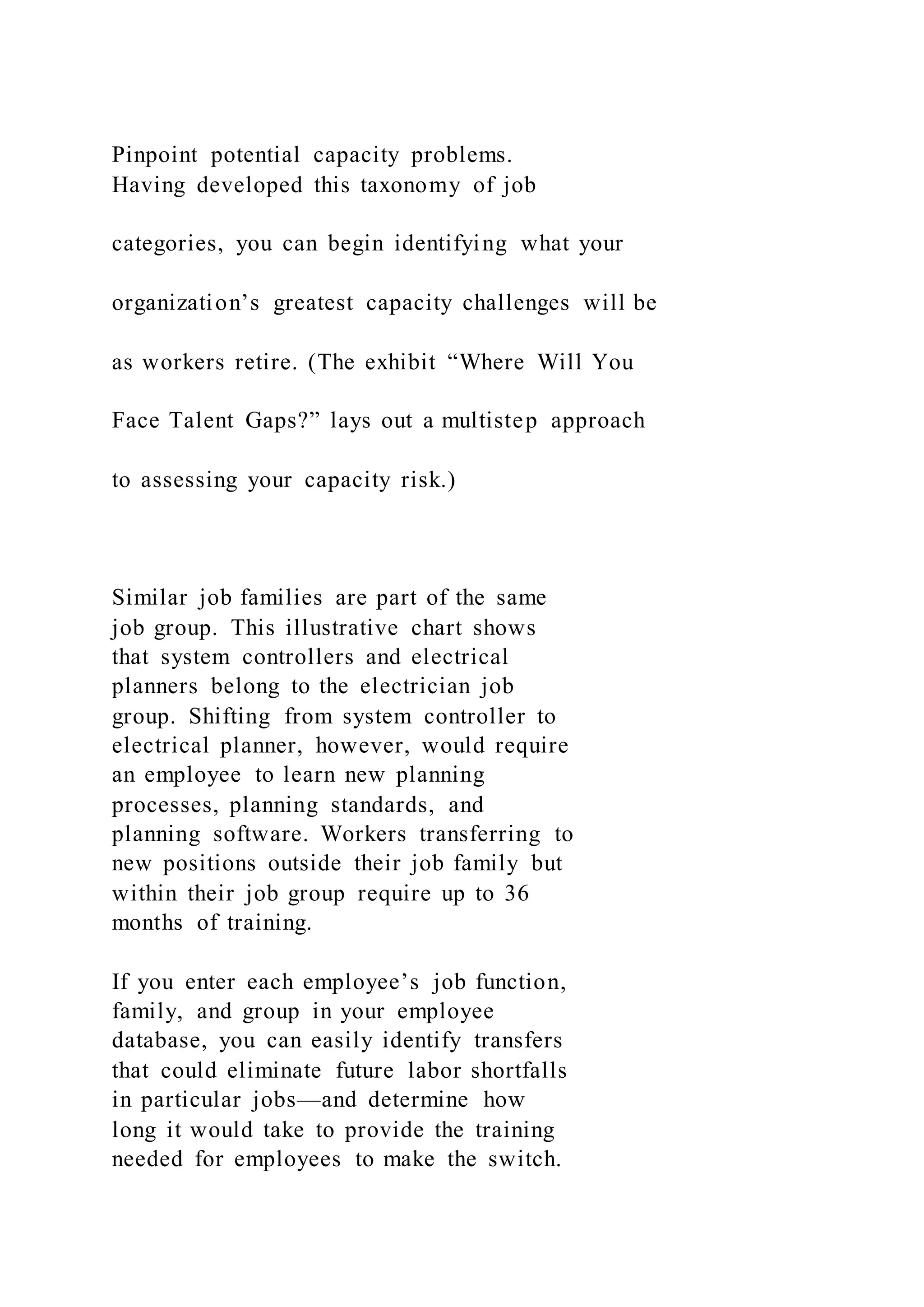 Pinpoint potential capacity problems.
Having developed this taxonomy of job
categories, you can begin identifying what your
organization’s greatest capacity challenges will be
as workers retire. (The exhibit “Where Will You
Face Talent Gaps?” lays out a multistep approach
to assessing your capacity risk.)
Similar job families are part of the same
job group. This illustrative chart shows
that system controllers and electrical
planners belong to the electrician job
group. Shifting from system controller to
electrical planner, however, would require
an employee to learn new planning
processes, planning standards, and
planning software. Workers transferring to
new positions outside their job family but
within their job group require up to 36
months of training.
If you enter each employee’s job function,
family, and group in your employee
database, you can easily identify transfers
that could eliminate future labor shortfalls
in particular jobs—and determine how
long it would take to provide the training
needed for employees to make the switch.
 
