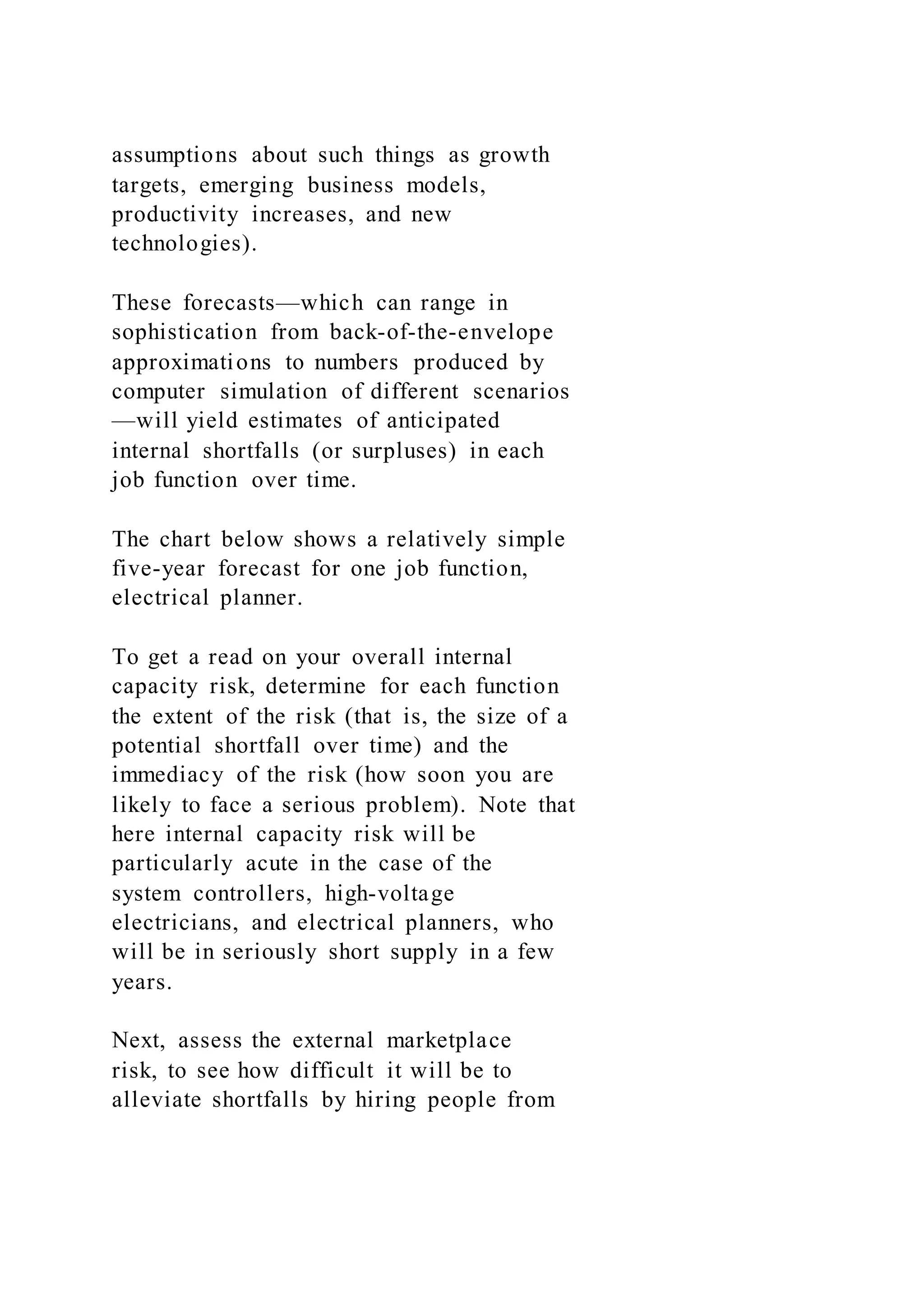 assumptions about such things as growth
targets, emerging business models,
productivity increases, and new
technologies).
These forecasts—which can range in
sophistication from back-of-the-envelope
approximations to numbers produced by
computer simulation of different scenarios
—will yield estimates of anticipated
internal shortfalls (or surpluses) in each
job function over time.
The chart below shows a relatively simple
five-year forecast for one job function,
electrical planner.
To get a read on your overall internal
capacity risk, determine for each function
the extent of the risk (that is, the size of a
potential shortfall over time) and the
immediacy of the risk (how soon you are
likely to face a serious problem). Note that
here internal capacity risk will be
particularly acute in the case of the
system controllers, high-voltage
electricians, and electrical planners, who
will be in seriously short supply in a few
years.
Next, assess the external marketplace
risk, to see how difficult it will be to
alleviate shortfalls by hiring people from
 