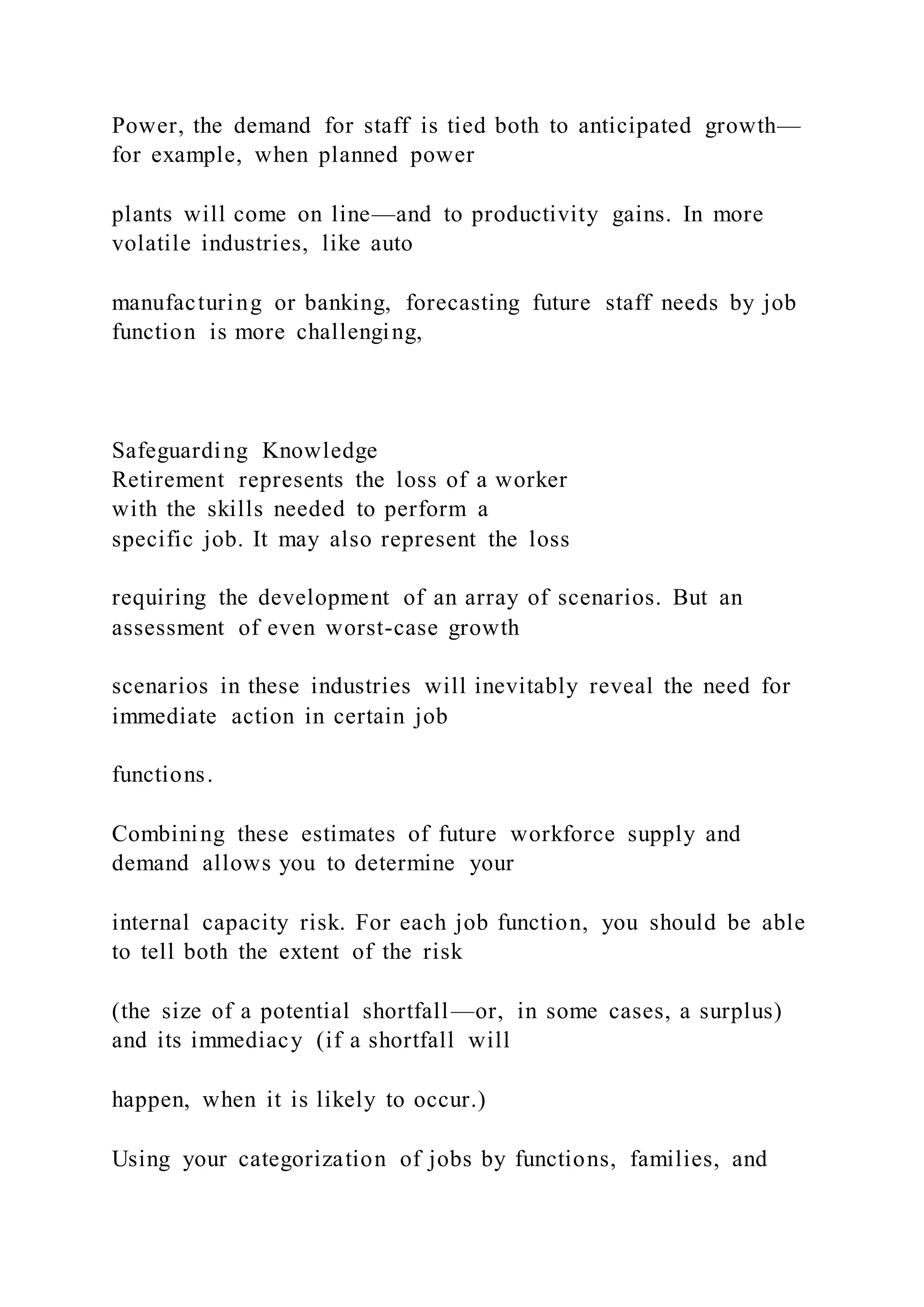 Power, the demand for staff is tied both to anticipated growth—
for example, when planned power
plants will come on line—and to productivity gains. In more
volatile industries, like auto
manufacturing or banking, forecasting future staff needs by job
function is more challenging,
Safeguarding Knowledge
Retirement represents the loss of a worker
with the skills needed to perform a
specific job. It may also represent the loss
requiring the development of an array of scenarios. But an
assessment of even worst-case growth
scenarios in these industries will inevitably reveal the need for
immediate action in certain job
functions.
Combining these estimates of future workforce supply and
demand allows you to determine your
internal capacity risk. For each job function, you should be able
to tell both the extent of the risk
(the size of a potential shortfall—or, in some cases, a surplus)
and its immediacy (if a shortfall will
happen, when it is likely to occur.)
Using your categorization of jobs by functions, families, and
 