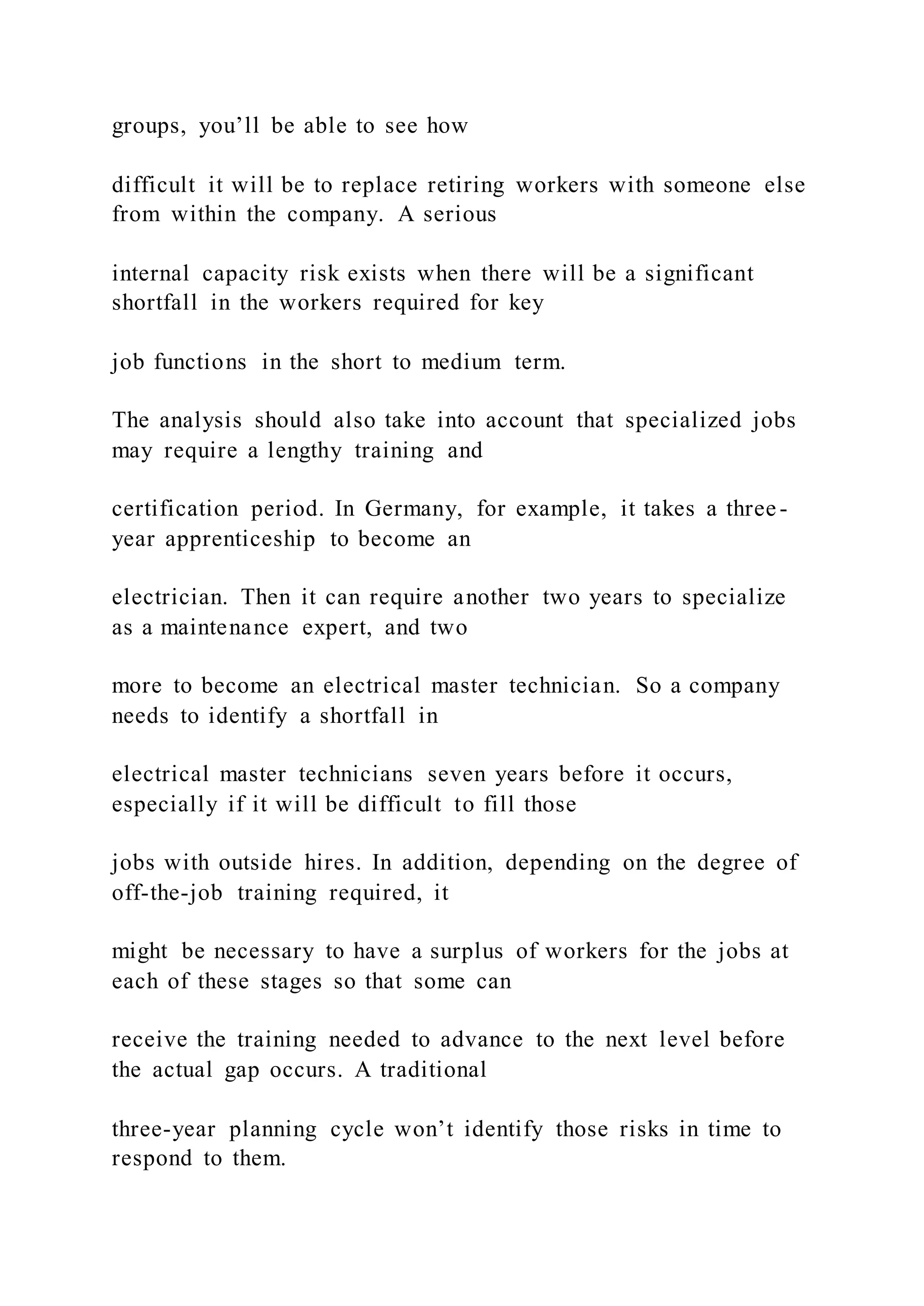 groups, you’ll be able to see how
difficult it will be to replace retiring workers with someone else
from within the company. A serious
internal capacity risk exists when there will be a significant
shortfall in the workers required for key
job functions in the short to medium term.
The analysis should also take into account that specialized jobs
may require a lengthy training and
certification period. In Germany, for example, it takes a three-
year apprenticeship to become an
electrician. Then it can require another two years to specialize
as a maintenance expert, and two
more to become an electrical master technician. So a company
needs to identify a shortfall in
electrical master technicians seven years before it occurs,
especially if it will be difficult to fill those
jobs with outside hires. In addition, depending on the degree of
off-the-job training required, it
might be necessary to have a surplus of workers for the jobs at
each of these stages so that some can
receive the training needed to advance to the next level before
the actual gap occurs. A traditional
three-year planning cycle won’t identify those risks in time to
respond to them.
 