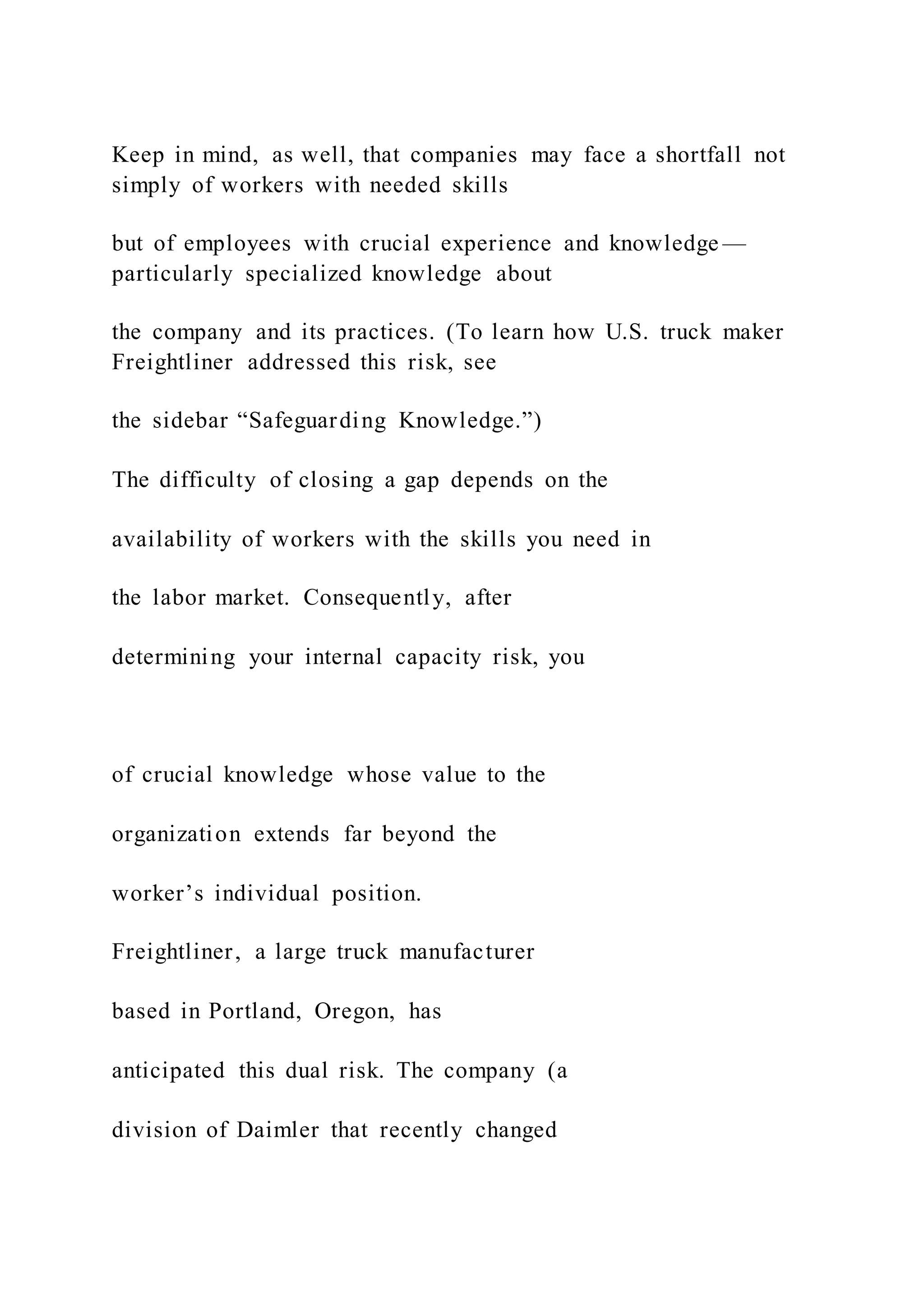 Keep in mind, as well, that companies may face a shortfall not
simply of workers with needed skills
but of employees with crucial experience and knowledge —
particularly specialized knowledge about
the company and its practices. (To learn how U.S. truck maker
Freightliner addressed this risk, see
the sidebar “Safeguarding Knowledge.”)
The difficulty of closing a gap depends on the
availability of workers with the skills you need in
the labor market. Consequently, after
determining your internal capacity risk, you
of crucial knowledge whose value to the
organization extends far beyond the
worker’s individual position.
Freightliner, a large truck manufacturer
based in Portland, Oregon, has
anticipated this dual risk. The company (a
division of Daimler that recently changed
 