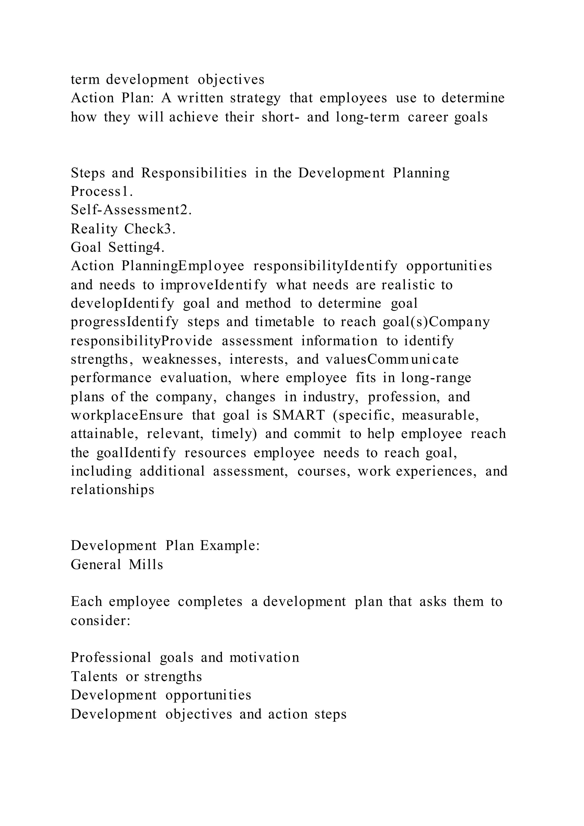 term development objectives
Action Plan: A written strategy that employees use to determine
how they will achieve their short- and long-term career goals
Steps and Responsibilities in the Development Planning
Process1.
Self-Assessment2.
Reality Check3.
Goal Setting4.
Action PlanningEmployee responsibilityIdentify opportunities
and needs to improveIdentify what needs are realistic to
developIdentify goal and method to determine goal
progressIdentify steps and timetable to reach goal(s)Company
responsibilityProvide assessment information to identify
strengths, weaknesses, interests, and valuesCommunicate
performance evaluation, where employee fits in long-range
plans of the company, changes in industry, profession, and
workplaceEnsure that goal is SMART (specific, measurable,
attainable, relevant, timely) and commit to help employee reach
the goalIdentify resources employee needs to reach goal,
including additional assessment, courses, work experiences, and
relationships
Development Plan Example:
General Mills
Each employee completes a development plan that asks them to
consider:
Professional goals and motivation
Talents or strengths
Development opportunities
Development objectives and action steps
 
