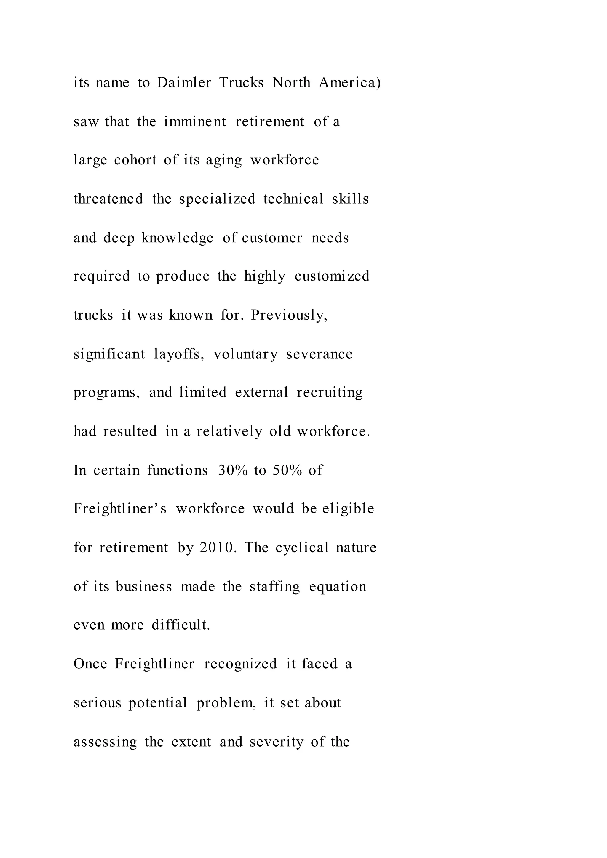 its name to Daimler Trucks North America)
saw that the imminent retirement of a
large cohort of its aging workforce
threatened the specialized technical skills
and deep knowledge of customer needs
required to produce the highly customized
trucks it was known for. Previously,
significant layoffs, voluntary severance
programs, and limited external recruiting
had resulted in a relatively old workforce.
In certain functions 30% to 50% of
Freightliner’s workforce would be eligible
for retirement by 2010. The cyclical nature
of its business made the staffing equation
even more difficult.
Once Freightliner recognized it faced a
serious potential problem, it set about
assessing the extent and severity of the
 