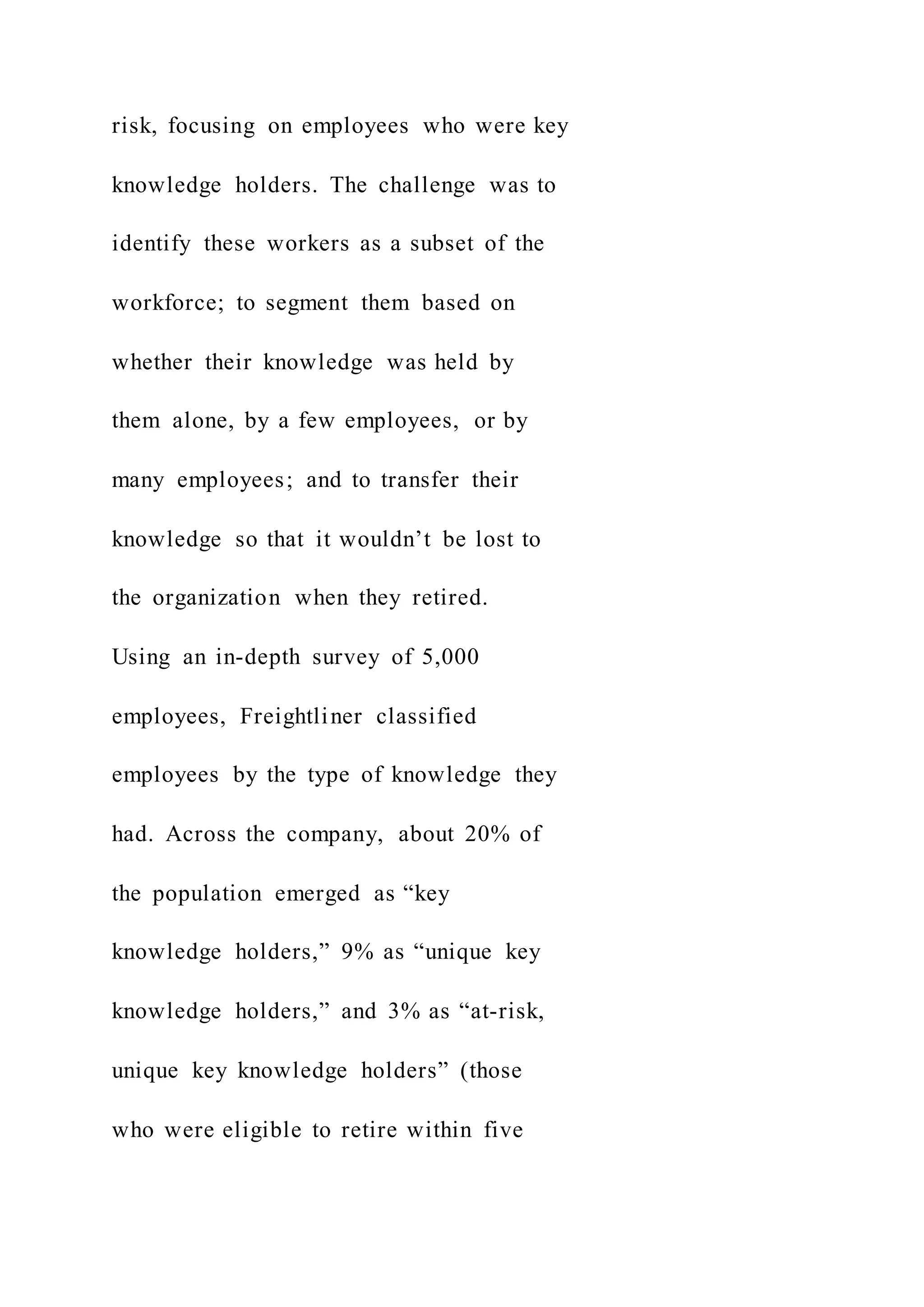 risk, focusing on employees who were key
knowledge holders. The challenge was to
identify these workers as a subset of the
workforce; to segment them based on
whether their knowledge was held by
them alone, by a few employees, or by
many employees; and to transfer their
knowledge so that it wouldn’t be lost to
the organization when they retired.
Using an in-depth survey of 5,000
employees, Freightliner classified
employees by the type of knowledge they
had. Across the company, about 20% of
the population emerged as “key
knowledge holders,” 9% as “unique key
knowledge holders,” and 3% as “at-risk,
unique key knowledge holders” (those
who were eligible to retire within five
 