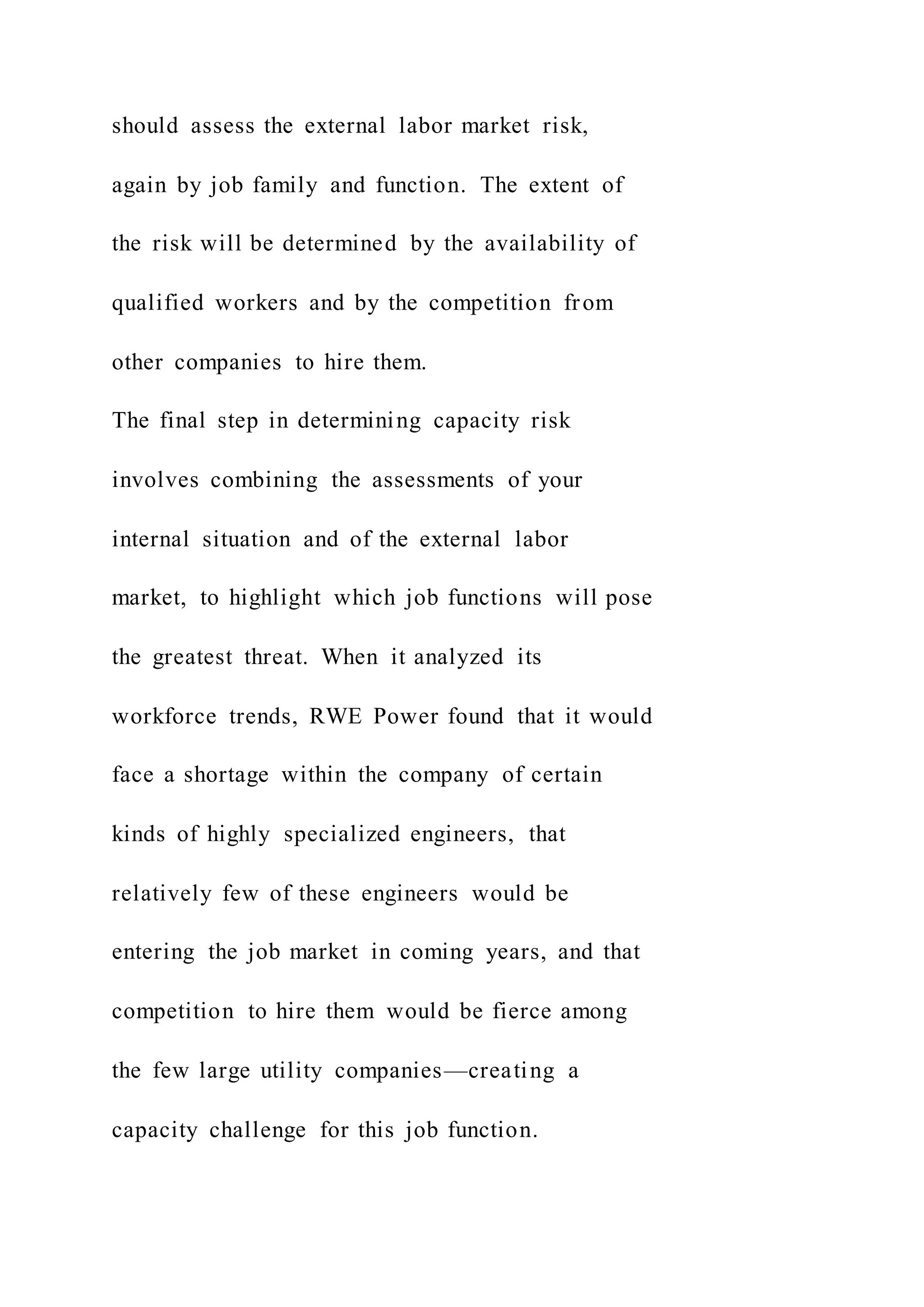 should assess the external labor market risk,
again by job family and function. The extent of
the risk will be determined by the availability of
qualified workers and by the competition from
other companies to hire them.
The final step in determining capacity risk
involves combining the assessments of your
internal situation and of the external labor
market, to highlight which job functions will pose
the greatest threat. When it analyzed its
workforce trends, RWE Power found that it would
face a shortage within the company of certain
kinds of highly specialized engineers, that
relatively few of these engineers would be
entering the job market in coming years, and that
competition to hire them would be fierce among
the few large utility companies—creating a
capacity challenge for this job function.
 