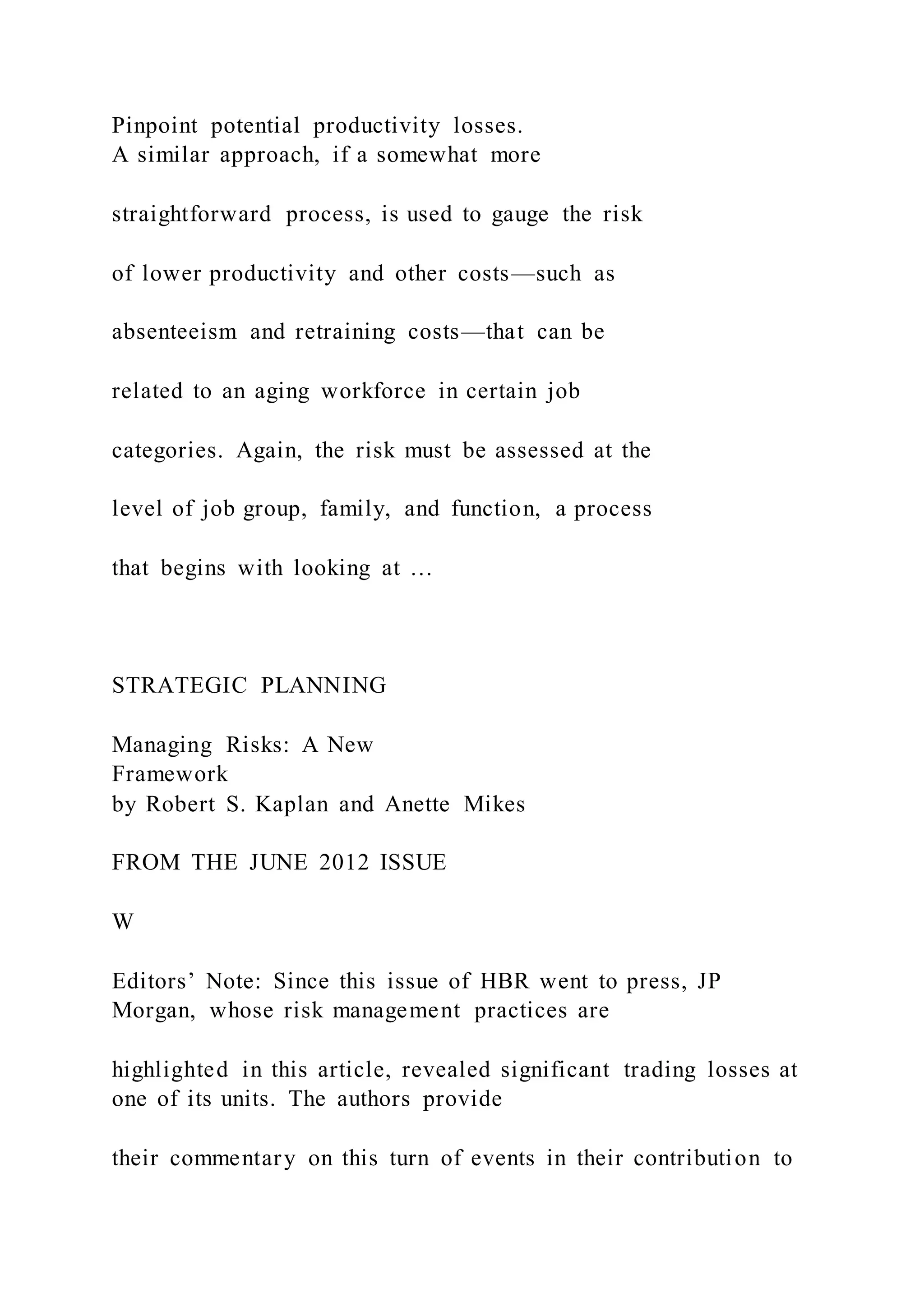 Pinpoint potential productivity losses.
A similar approach, if a somewhat more
straightforward process, is used to gauge the risk
of lower productivity and other costs—such as
absenteeism and retraining costs—that can be
related to an aging workforce in certain job
categories. Again, the risk must be assessed at the
level of job group, family, and function, a process
that begins with looking at …
STRATEGIC PLANNING
Managing Risks: A New
Framework
by Robert S. Kaplan and Anette Mikes
FROM THE JUNE 2012 ISSUE
W
Editors’ Note: Since this issue of HBR went to press, JP
Morgan, whose risk management practices are
highlighted in this article, revealed significant trading losses at
one of its units. The authors provide
their commentary on this turn of events in their contribution to
 